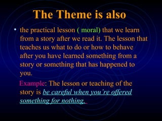 The Theme is also
• the practical lesson ( moral) that we learn
from a story after we read it. The lesson that
teaches us what to do or how to behave
after you have learned something from a
story or something that has happened to
you.
Example: The lesson or teaching of the
story is be careful when you’re offered
something for nothing.
 