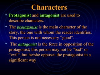 Characters
• Protagonist and antagonist are used to
describe characters.
• The protagonist is the main character of the
story, the one with whom the reader identifies.
This person is not necessary “good”.
• The antagonist is the force in opposition of the
protagonist; this person may not be “bad” or
“evil”, but he/she opposes the protagonist in a
significant way
 