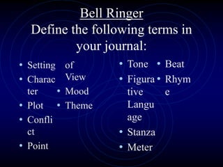 Bell Ringer
Define the following terms in
your journal:
• Setting
• Charac
ter
• Plot
• Confli
ct
• Point
of
View
• Mood
• Theme
• Tone
• Figura
tive
Langu
age
• Stanza
• Meter
• Beat
• Rhym
e
 