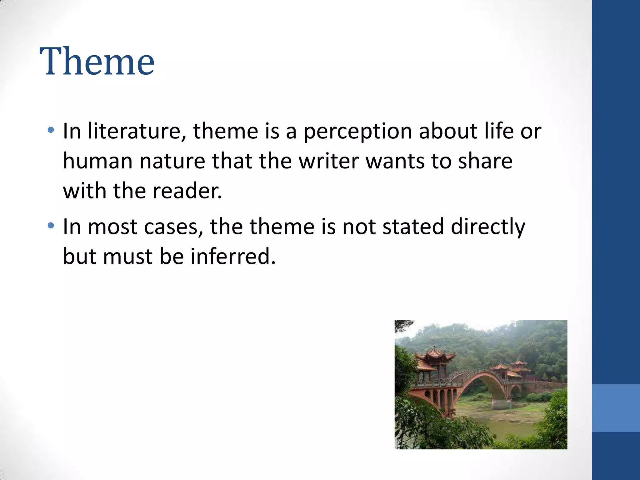 Theme
• In literature, theme is a perception about life or
human nature that the writer wants to share
with the reader.
• In most cases, the theme is not stated directly
but must be inferred.
 