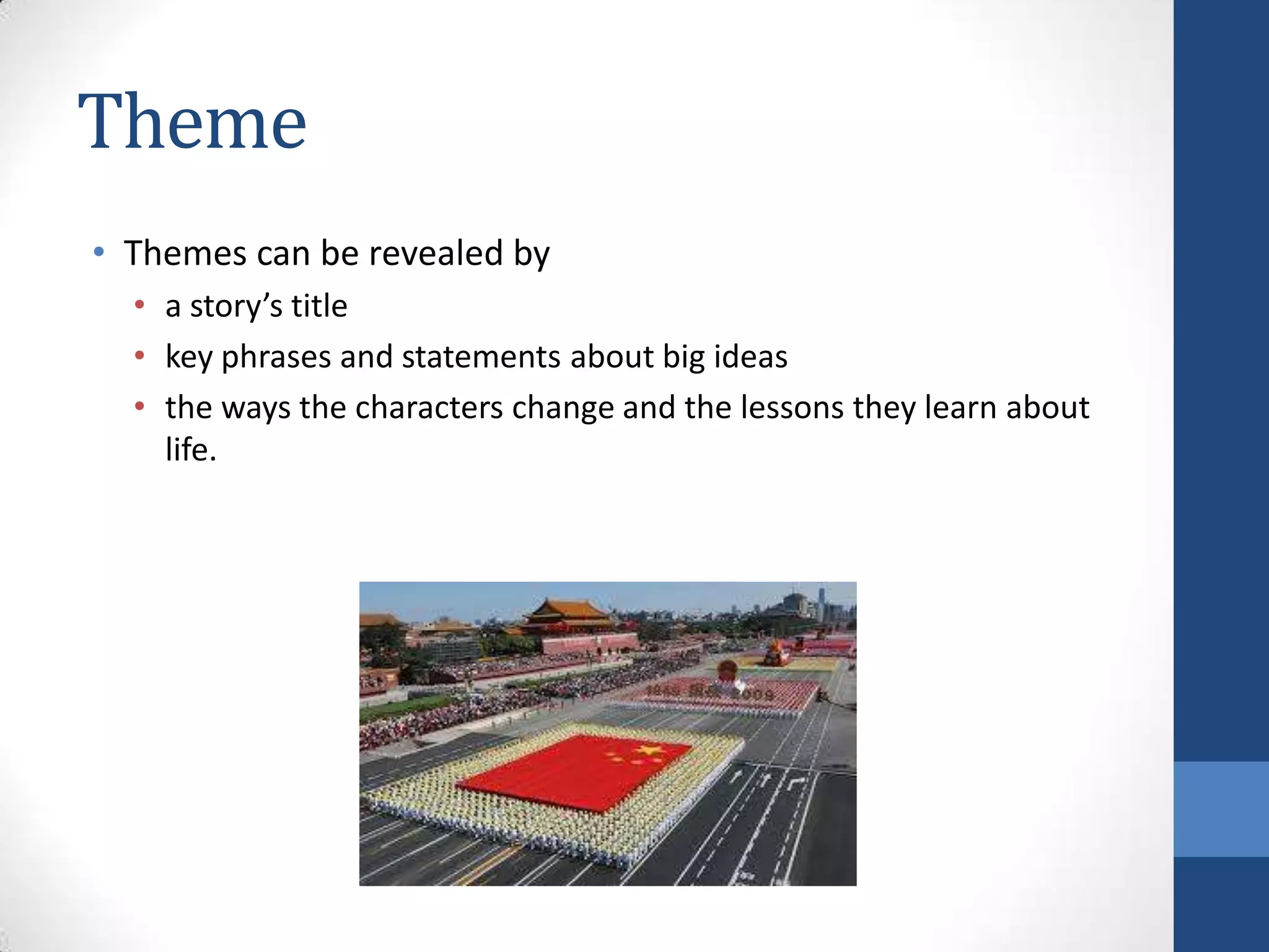 Theme
• Themes can be revealed by
• a story’s title
• key phrases and statements about big ideas
• the ways the characters change and the lessons they learn about
life.
 