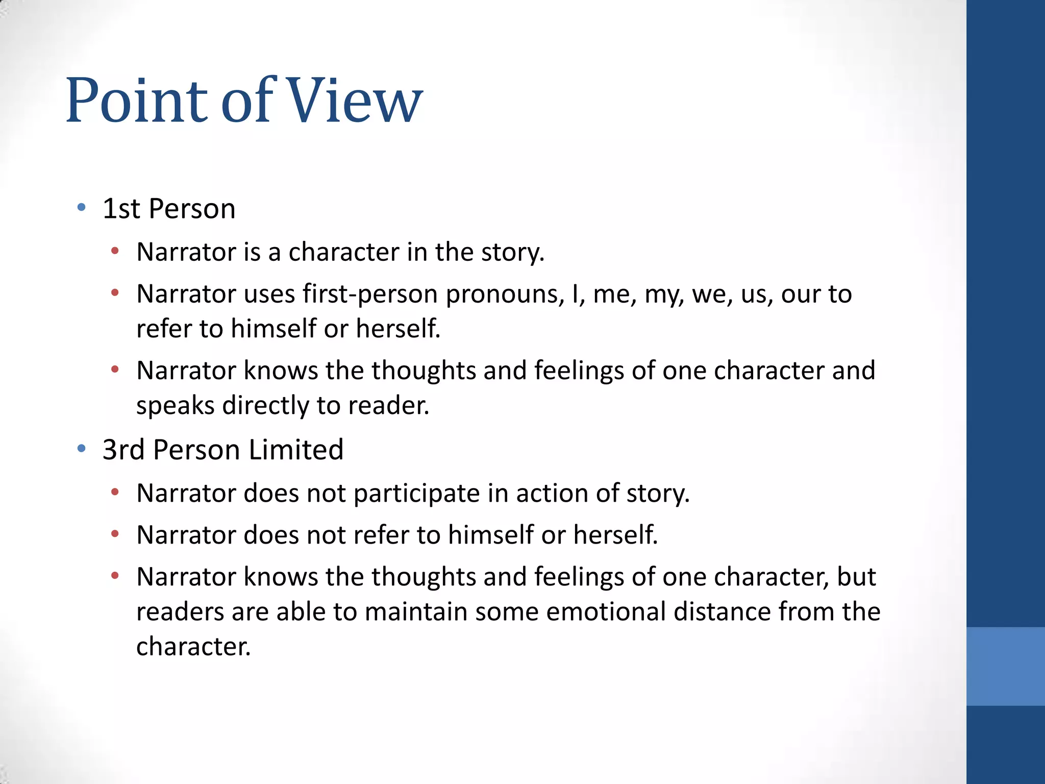 Point of View
• 1st Person
• Narrator is a character in the story.
• Narrator uses first-person pronouns, I, me, my, we, us, our to
refer to himself or herself.
• Narrator knows the thoughts and feelings of one character and
speaks directly to reader.
• 3rd Person Limited
• Narrator does not participate in action of story.
• Narrator does not refer to himself or herself.
• Narrator knows the thoughts and feelings of one character, but
readers are able to maintain some emotional distance from the
character.
 