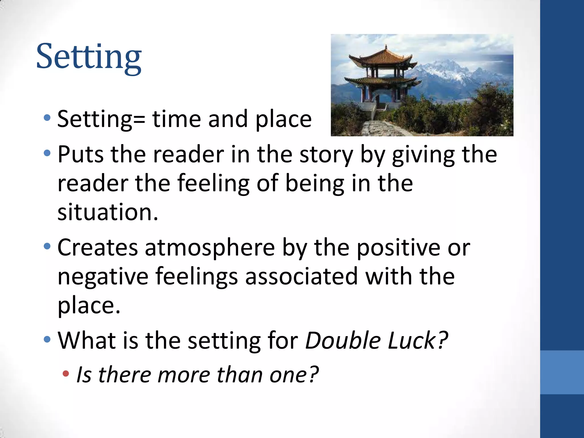 Setting
• Setting= time and place
• Puts the reader in the story by giving the
reader the feeling of being in the
situation.
• Creates atmosphere by the positive or
negative feelings associated with the
place.
• What is the setting for Double Luck?
• Is there more than one?
 