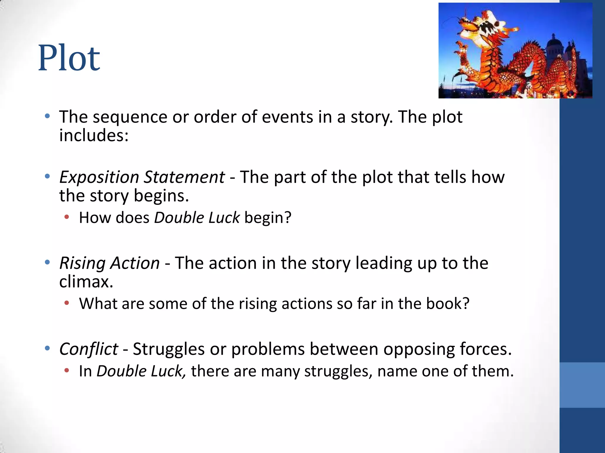 Plot
• The sequence or order of events in a story. The plot
includes:
• Exposition Statement - The part of the plot that tells how
the story begins.
• How does Double Luck begin?
• Rising Action - The action in the story leading up to the
climax.
• What are some of the rising actions so far in the book?
• Conflict - Struggles or problems between opposing forces.
• In Double Luck, there are many struggles, name one of them.
 
