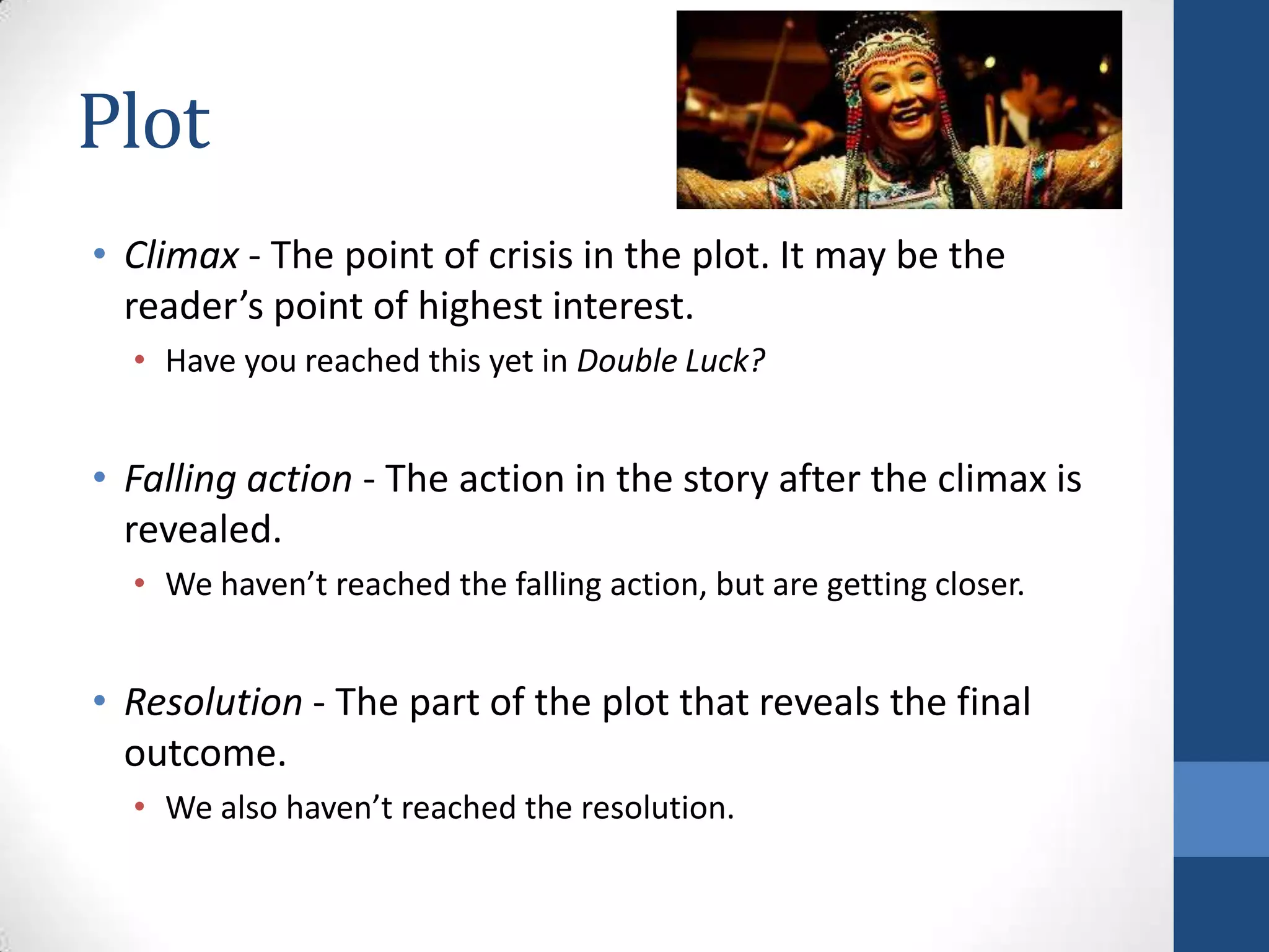 Plot
• Climax - The point of crisis in the plot. It may be the
reader’s point of highest interest.
• Have you reached this yet in Double Luck?
• Falling action - The action in the story after the climax is
revealed.
• We haven’t reached the falling action, but are getting closer.
• Resolution - The part of the plot that reveals the final
outcome.
• We also haven’t reached the resolution.
 
