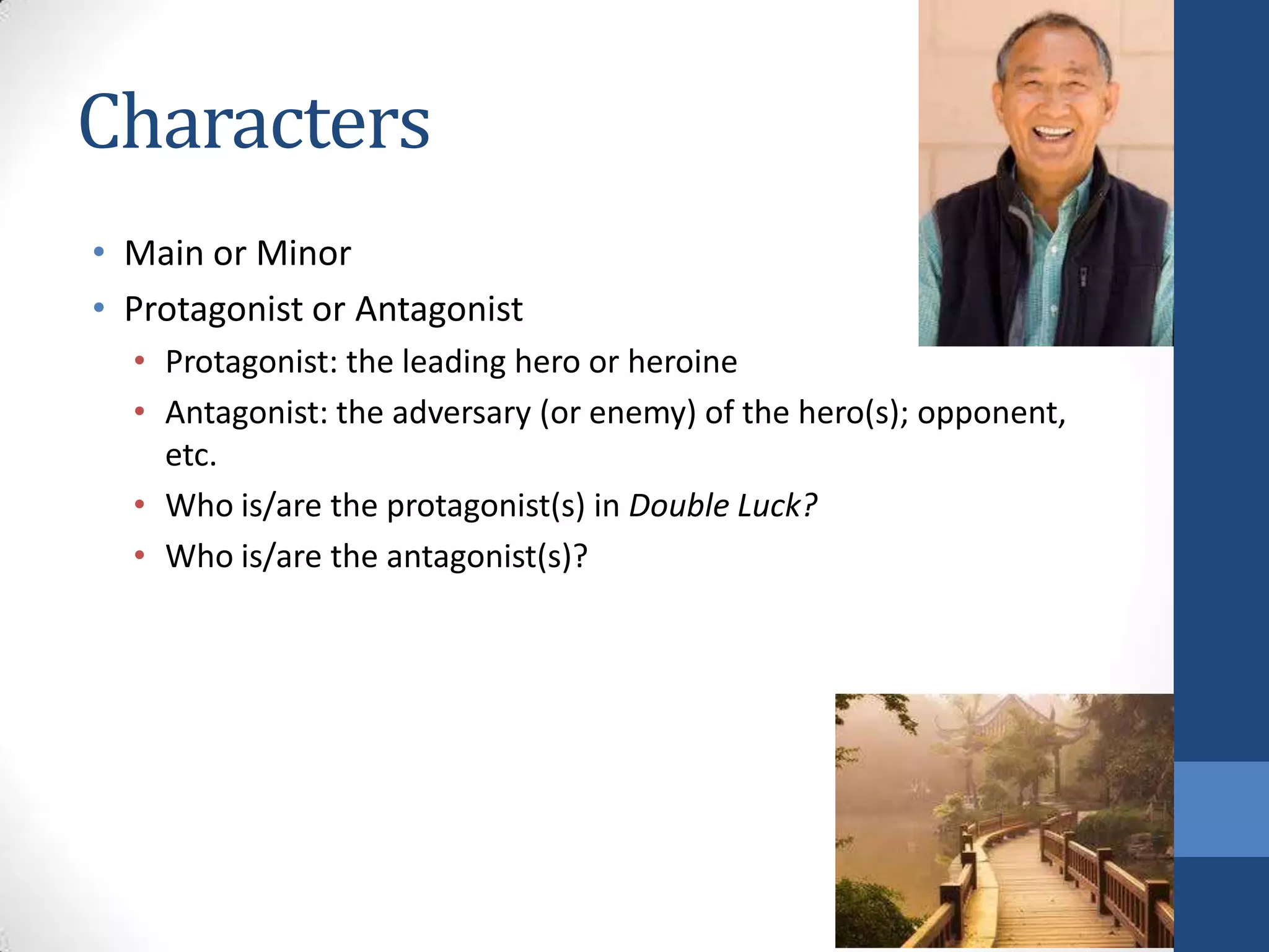 Characters
• Main or Minor
• Protagonist or Antagonist
• Protagonist: the leading hero or heroine
• Antagonist: the adversary (or enemy) of the hero(s); opponent,
etc.
• Who is/are the protagonist(s) in Double Luck?
• Who is/are the antagonist(s)?
 