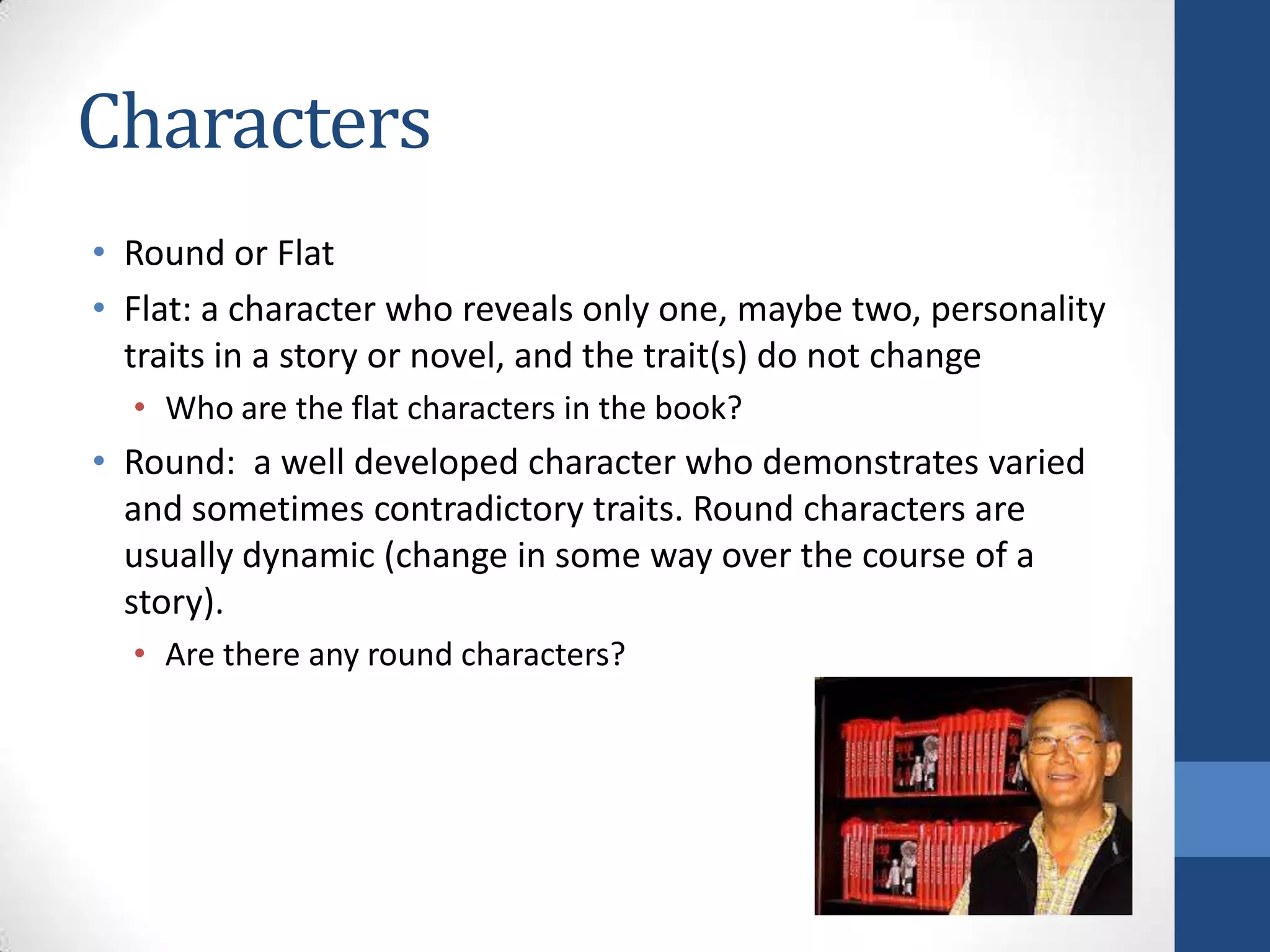 Characters
• Round or Flat
• Flat: a character who reveals only one, maybe two, personality
traits in a story or novel, and the trait(s) do not change
• Who are the flat characters in the book?
• Round: a well developed character who demonstrates varied
and sometimes contradictory traits. Round characters are
usually dynamic (change in some way over the course of a
story).
• Are there any round characters?
 