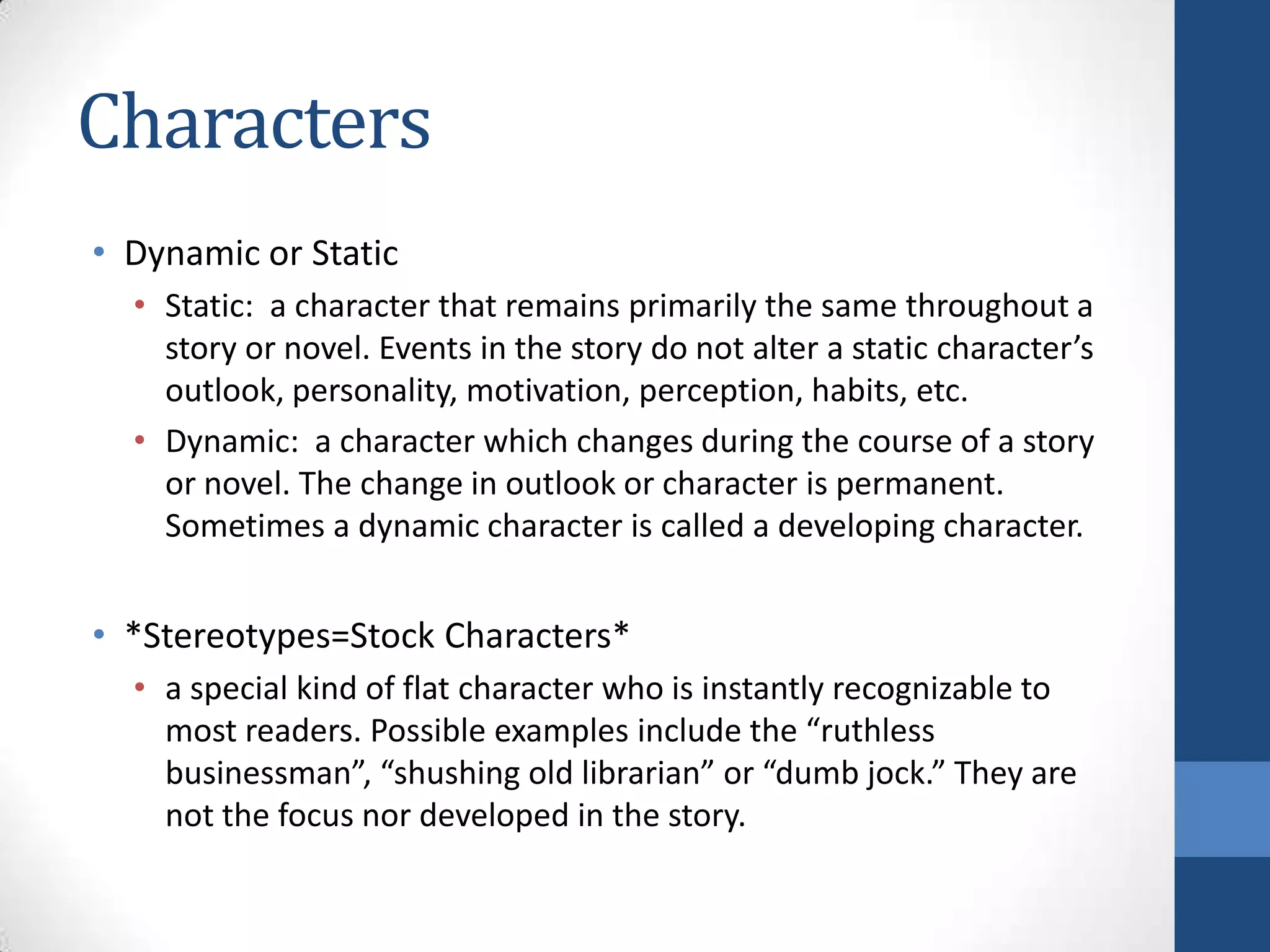 Characters
• Dynamic or Static
• Static: a character that remains primarily the same throughout a
story or novel. Events in the story do not alter a static character’s
outlook, personality, motivation, perception, habits, etc.
• Dynamic: a character which changes during the course of a story
or novel. The change in outlook or character is permanent.
Sometimes a dynamic character is called a developing character.
• *Stereotypes=Stock Characters*
• a special kind of flat character who is instantly recognizable to
most readers. Possible examples include the “ruthless
businessman”, “shushing old librarian” or “dumb jock.” They are
not the focus nor developed in the story.
 