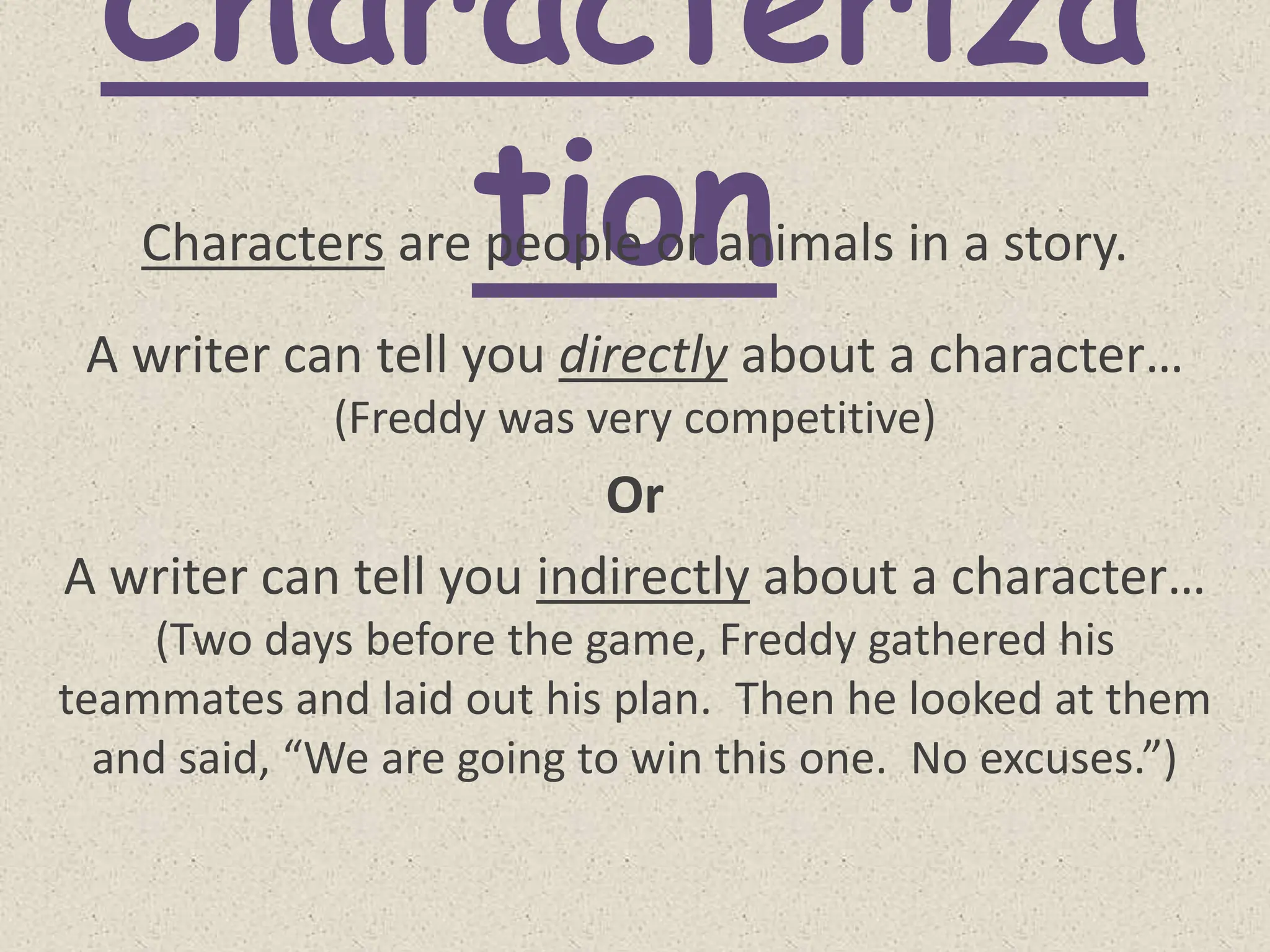 Characteriza
tion
Characters are people or animals in a story.
A writer can tell you directly about a character…
(Freddy was very competitive)
Or
A writer can tell you indirectly about a character…
(Two days before the game, Freddy gathered his
teammates and laid out his plan. Then he looked at them
and said, “We are going to win this one. No excuses.”)
 
