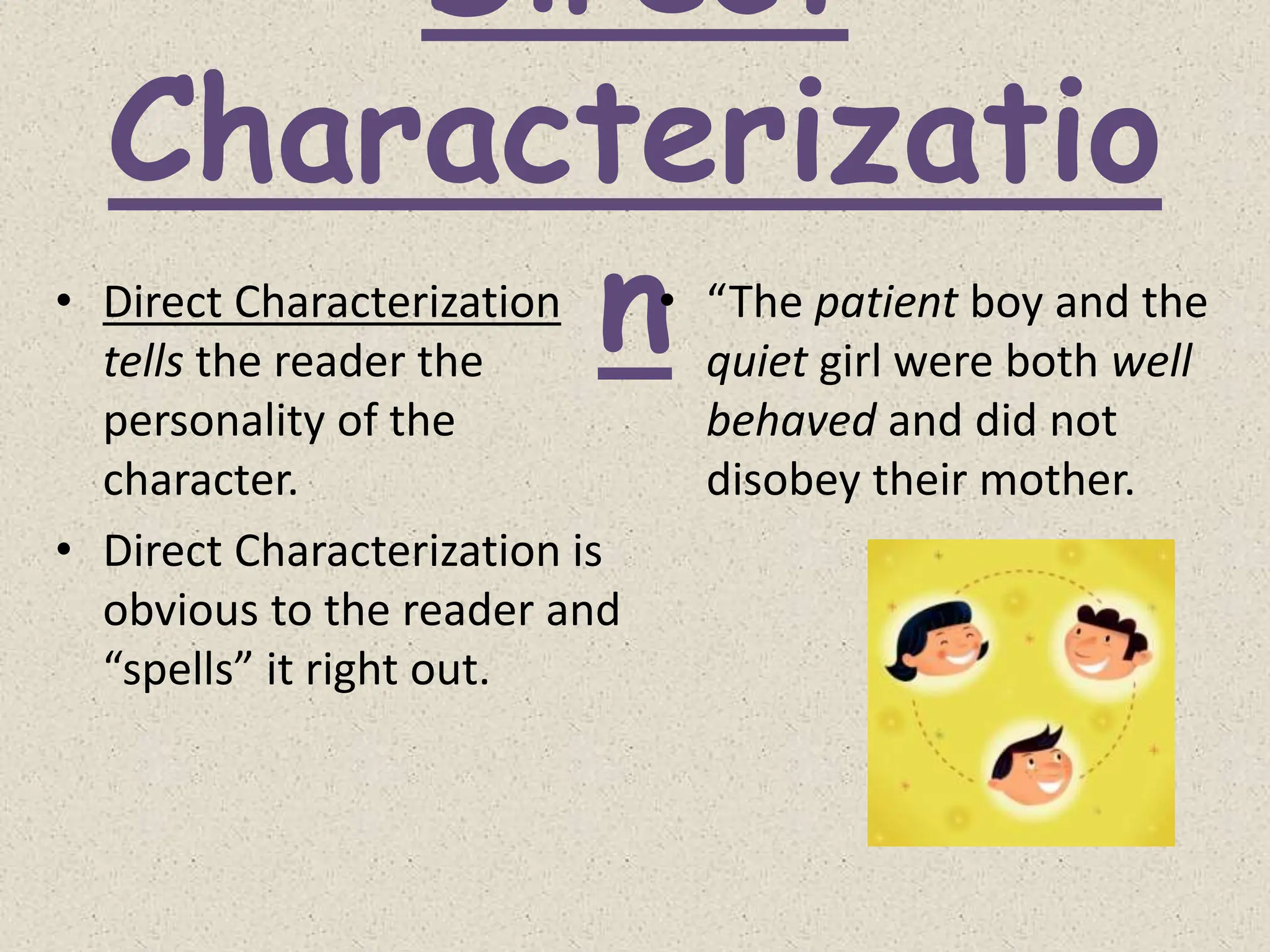 Direct
Characterizatio
n
• Direct Characterization
tells the reader the
personality of the
character.
• Direct Characterization is
obvious to the reader and
“spells” it right out.
• “The patient boy and the
quiet girl were both well
behaved and did not
disobey their mother.
 