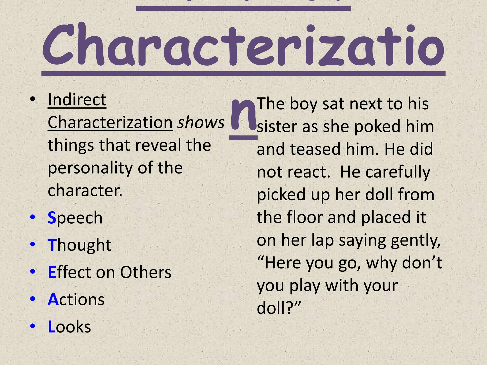 Characterizatio
n
• Indirect
Characterization shows
things that reveal the
personality of the
character.
• Speech
• Thought
• Effect on Others
• Actions
• Looks
The boy sat next to his
sister as she poked him
and teased him. He did
not react. He carefully
picked up her doll from
the floor and placed it
on her lap saying gently,
“Here you go, why don’t
you play with your
doll?”
 