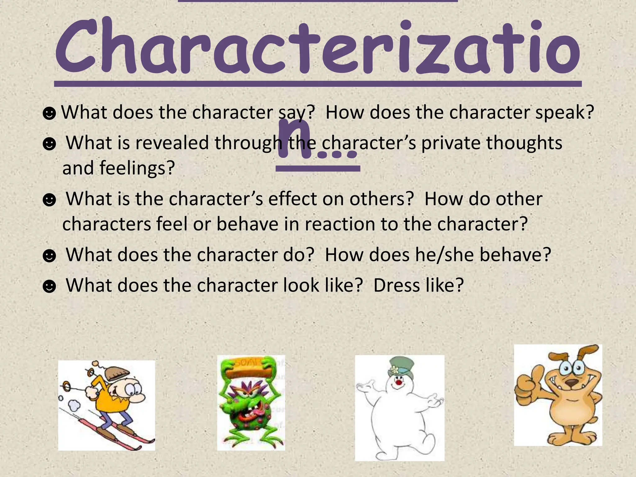 Characterizatio
n…
☻What does the character say? How does the character speak?
☻ What is revealed through the character’s private thoughts
and feelings?
☻ What is the character’s effect on others? How do other
characters feel or behave in reaction to the character?
☻ What does the character do? How does he/she behave?
☻ What does the character look like? Dress like?
 