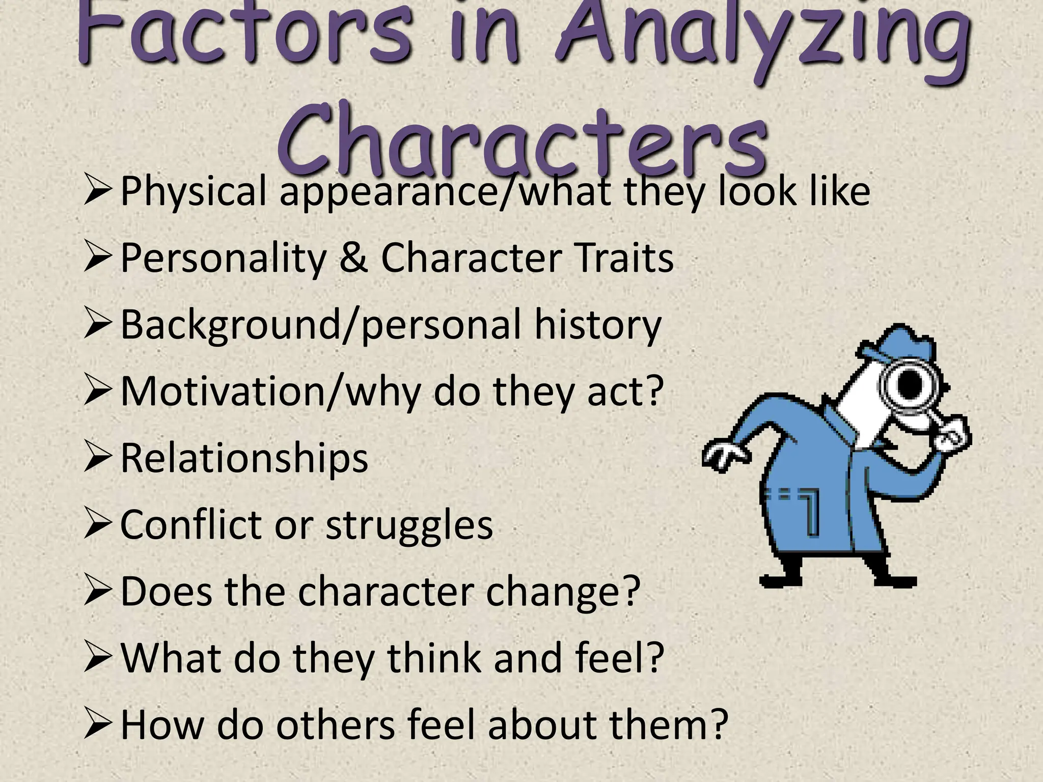 Factors in Analyzing
Characters
Physical appearance/what they look like
Personality & Character Traits
Background/personal history
Motivation/why do they act?
Relationships
Conflict or struggles
Does the character change?
What do they think and feel?
How do others feel about them?
 