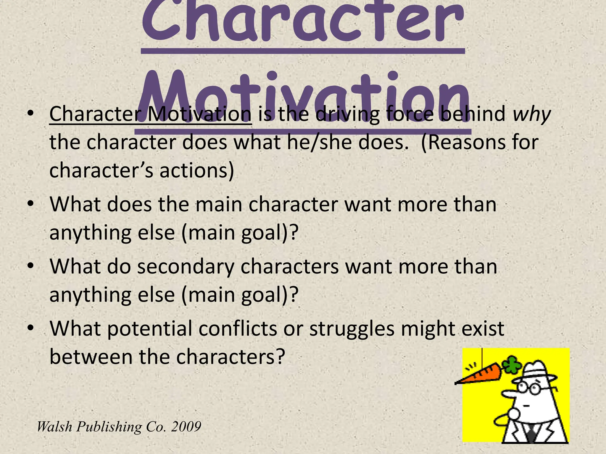 Character
Motivation
• Character Motivation is the driving force behind why
the character does what he/she does. (Reasons for
character’s actions)
• What does the main character want more than
anything else (main goal)?
• What do secondary characters want more than
anything else (main goal)?
• What potential conflicts or struggles might exist
between the characters?
Walsh Publishing Co. 2009
 