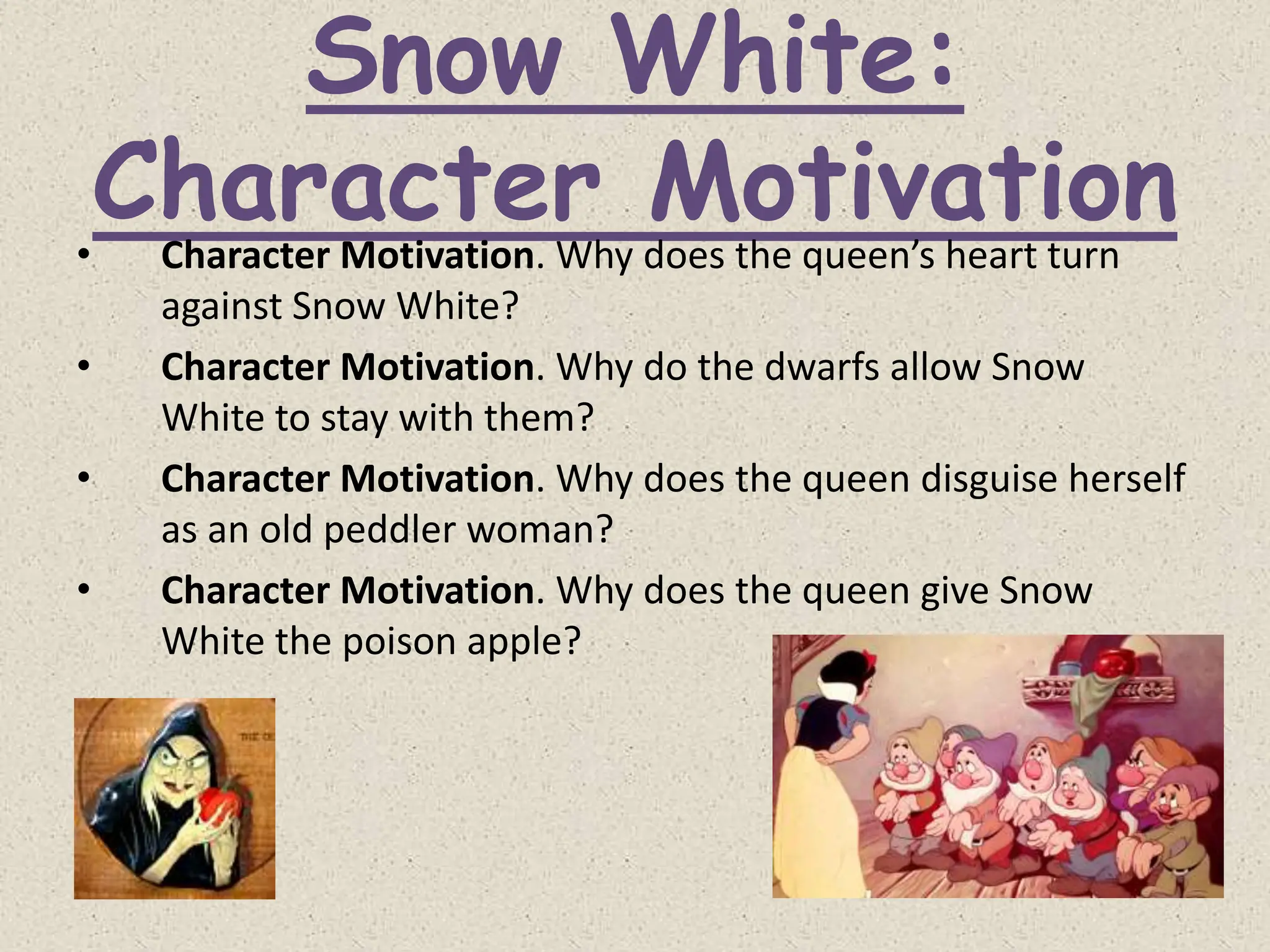 Snow White:
Character Motivation
• Character Motivation. Why does the queen’s heart turn
against Snow White?
• Character Motivation. Why do the dwarfs allow Snow
White to stay with them?
• Character Motivation. Why does the queen disguise herself
as an old peddler woman?
• Character Motivation. Why does the queen give Snow
White the poison apple?
 
