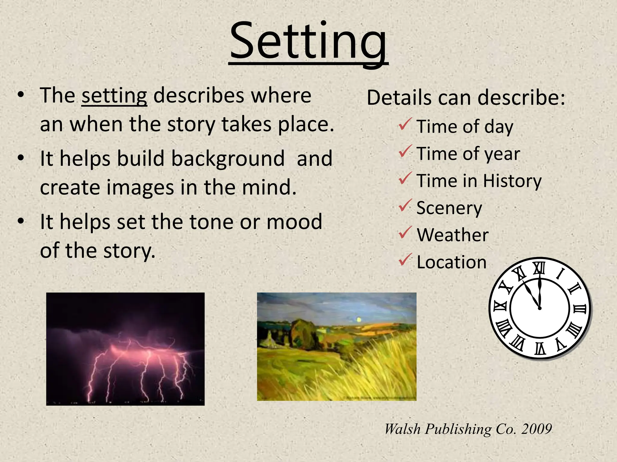 Setting
Details can describe:
 Time of day
 Time of year
 Time in History
 Scenery
 Weather
 Location
• The setting describes where
an when the story takes place.
• It helps build background and
create images in the mind.
• It helps set the tone or mood
of the story.
Walsh Publishing Co. 2009
 