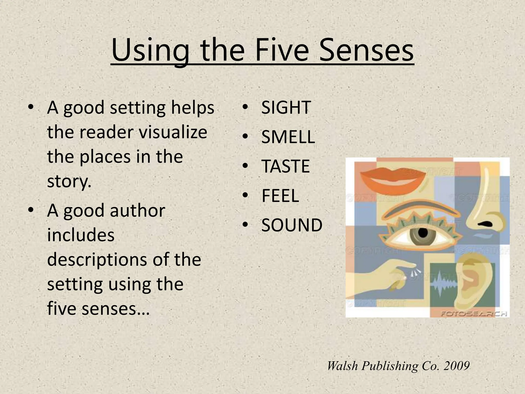 Using the Five Senses
• A good setting helps
the reader visualize
the places in the
story.
• A good author
includes
descriptions of the
setting using the
five senses…
• SIGHT
• SMELL
• TASTE
• FEEL
• SOUND
Walsh Publishing Co. 2009
 