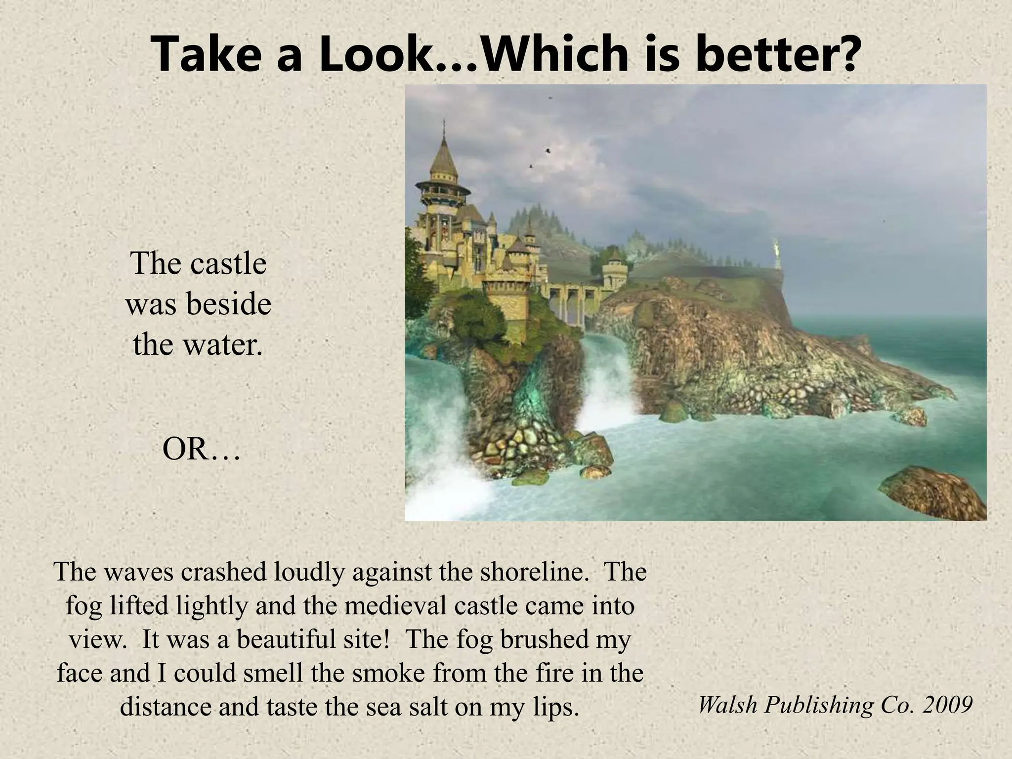 Take a Look…Which is better?
The castle
was beside
the water.
The waves crashed loudly against the shoreline. The
fog lifted lightly and the medieval castle came into
view. It was a beautiful site! The fog brushed my
face and I could smell the smoke from the fire in the
distance and taste the sea salt on my lips. Walsh Publishing Co. 2009
OR…
 