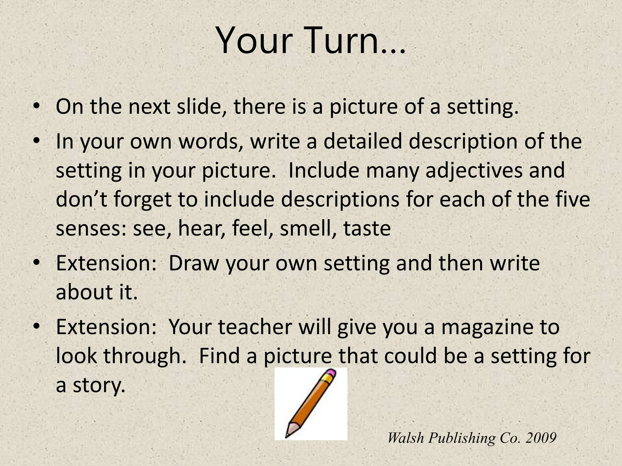 Your Turn…
• On the next slide, there is a picture of a setting.
• In your own words, write a detailed description of the
setting in your picture. Include many adjectives and
don’t forget to include descriptions for each of the five
senses: see, hear, feel, smell, taste
• Extension: Draw your own setting and then write
about it.
• Extension: Your teacher will give you a magazine to
look through. Find a picture that could be a setting for
a story.
Walsh Publishing Co. 2009
 