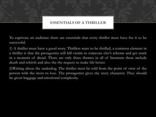 To captivate an audience there are essentials that every thriller must have for it to be
successful.
1) A thriller must have a good story. Thrillers want to be thrilled, a common element in
a thriller is that the protagonist will fall victim to someone else’s scheme and get stuck
in a moment of dread. There are only three themes in all of literature these include
death and rebirth and also the the request to make life better.
2)Writing about the underdog. The thriller must be told from the point of view of the
person with the most to lose. The protagonist gives the story character. They should
be given baggage and emotional complexity.
ESSENTIALS OF A THRILLER
 
