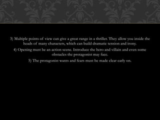 3) Multiple points of view can give a great range in a thriller. They allow you inside the
heads of many characters, which can build dramatic tension and irony.
4) Opening must be an action scene. Introduce the hero and villain and even some
obstacles the protagonist may face.
5) The protagonist wants and fears must be made clear early on.
 