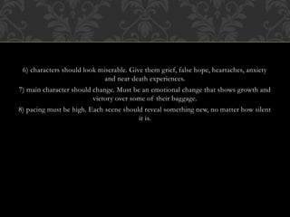 6) characters should look miserable. Give them grief, false hope, heartaches, anxiety
and near death experiences.
7) main character should change. Must be an emotional change that shows growth and
victory over some of their baggage.
8) pacing must be high. Each scene should reveal something new, no matter how silent
it is.
 