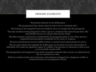 The primary elements of the thriller genre:
The protagonist(s) faces death, either his and/or her or somebody else's.
The force(s) of the antagonist's must be initially be clever or stronger than the protagonist.
The main storyline for the protagonist is either a quest or a character that cannot be put down. The
main plotline focuses on a mystery that must be solved.
The film's narrative construction is dominated by the protagonist point of view. There may be a
suspenseful and atmospheric soundtrack for the scenes of suspense.
All action and characters must be credibly realistic or natural in their representation on screen.
The two major themes that underpin the thriller genre are the desire for justice and morality of
individuals. One small, but significant, aspect of a thriller is the presence of innocence in what is seen
as an essentially corrupt world.
The protagonist(s) and antagonist(s) may battle, themselves and each other, not just on a physical level,
but on a mental one as well.
Either by accident or their own curiousness, each character is dragged into a dangerous conflict or
situation that they are not prepared to resolve.
PRIMARY ELEMENTS
 