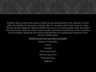 Thrillers often overlap with mystery stories but are distinguished by the structure of their
plots. In a thriller, the hero must stop the plans of an enemy rather than uncover a crime
that has already happened. Mystery thrillers also occur on a much grander scale: the crimes
that must be prevented are serial or mass murder, terrorism, assassination, or the overthrow
of governments. Jeopardy and violent confrontations are standard plot elements in the
mystery-thriller genre
Thriller movies that have been successful.
Silence of the lambs
Seven
Limited
The lovely bones
The boy next door
Fatal attraction
addicted
 