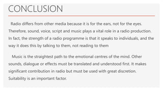 CONCLUSION
Radio differs from other media because it is for the ears, not for the eyes.
Therefore, sound, voice, script and music plays a vital role in a radio production.
In fact, the strength of a radio programme is that it speaks to individuals, and the
way it does this by talking to them, not reading to them
Music is the straightest path to the emotional centres of the mind. Other
sounds, dialogue or effects must be translated and understood first. It makes
significant contribution in radio but must be used with great discretion.
Suitability is an important factor.
 