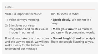CONT..
VOICE is important because:-
1) Voice conveys meaning,
2) Stimulates our visual
imagination and creates visual
images in our mind.
If we do not take care of our voice
and the way we speak, we will not
make it easy for the listener to
understand our message
TIPS to speak in radio:-
• Speak slowly. We are not in a
hurry!
• Move your mouth as much as
you can while pronouncing words.
• Do not laugh! (if not on script)
There are people listening to you.
 