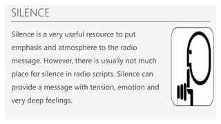 SILENCE
Silence is a very useful resource to put
emphasis and atmosphere to the radio
message. However, there is usually not much
place for silence in radio scripts. Silence can
provide a message with tension, emotion and
very deep feelings.
 