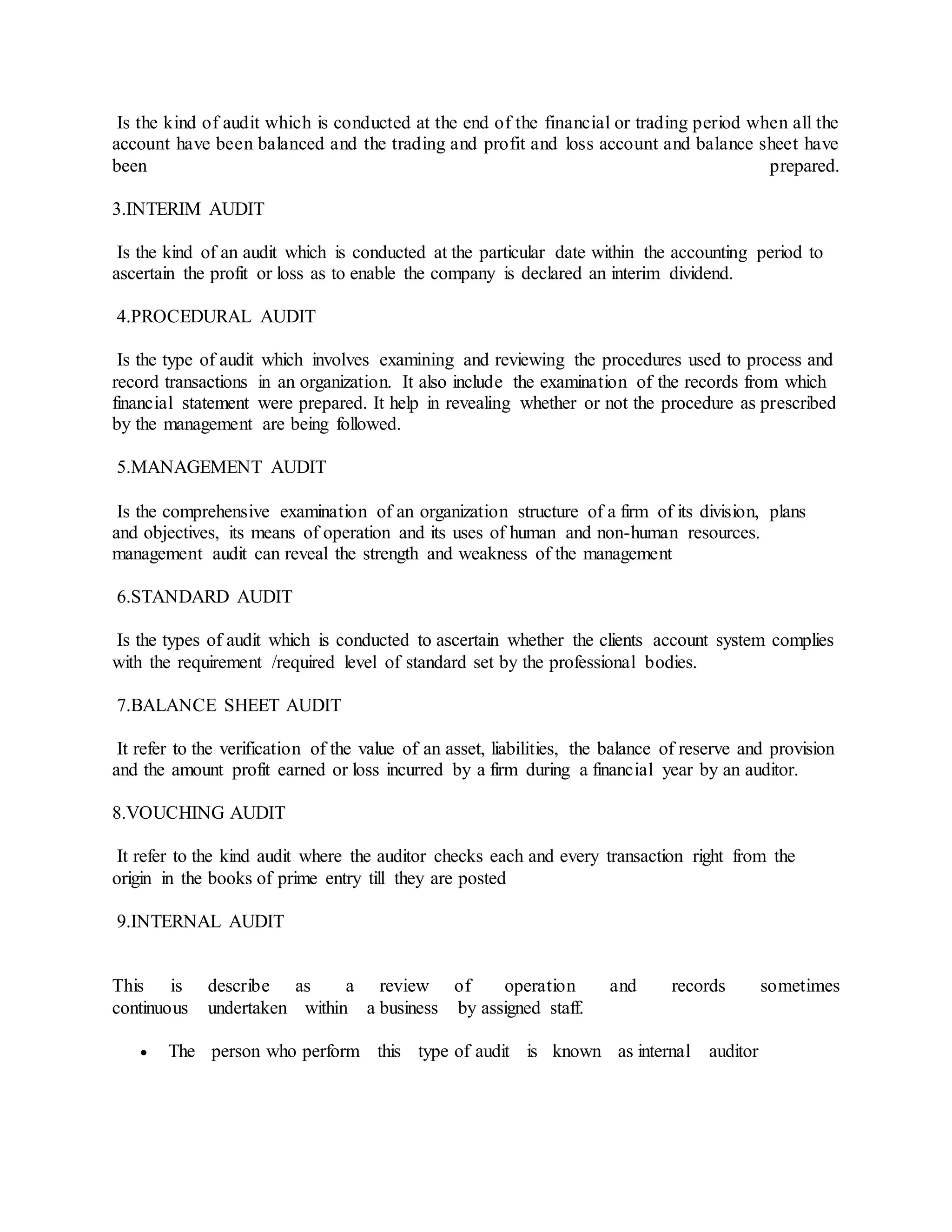 Is the kind of audit which is conducted at the end of the financial or trading period when all the
account have been balanced and the trading and profit and loss account and balance sheet have
been prepared.
3.INTERIM AUDIT
Is the kind of an audit which is conducted at the particular date within the accounting period to
ascertain the profit or loss as to enable the company is declared an interim dividend.
4.PROCEDURAL AUDIT
Is the type of audit which involves examining and reviewing the procedures used to process and
record transactions in an organization. It also include the examination of the records from which
financial statement were prepared. It help in revealing whether or not the procedure as prescribed
by the management are being followed.
5.MANAGEMENT AUDIT
Is the comprehensive examination of an organization structure of a firm of its division, plans
and objectives, its means of operation and its uses of human and non-human resources.
management audit can reveal the strength and weakness of the management
6.STANDARD AUDIT
Is the types of audit which is conducted to ascertain whether the clients account system complies
with the requirement /required level of standard set by the professional bodies.
7.BALANCE SHEET AUDIT
It refer to the verification of the value of an asset, liabilities, the balance of reserve and provision
and the amount profit earned or loss incurred by a firm during a financial year by an auditor.
8.VOUCHING AUDIT
It refer to the kind audit where the auditor checks each and every transaction right from the
origin in the books of prime entry till they are posted
9.INTERNAL AUDIT
This is describe as a review of operation and records sometimes
continuous undertaken within a business by assigned staff.
 The person who perform this type of audit is known as internal auditor
 