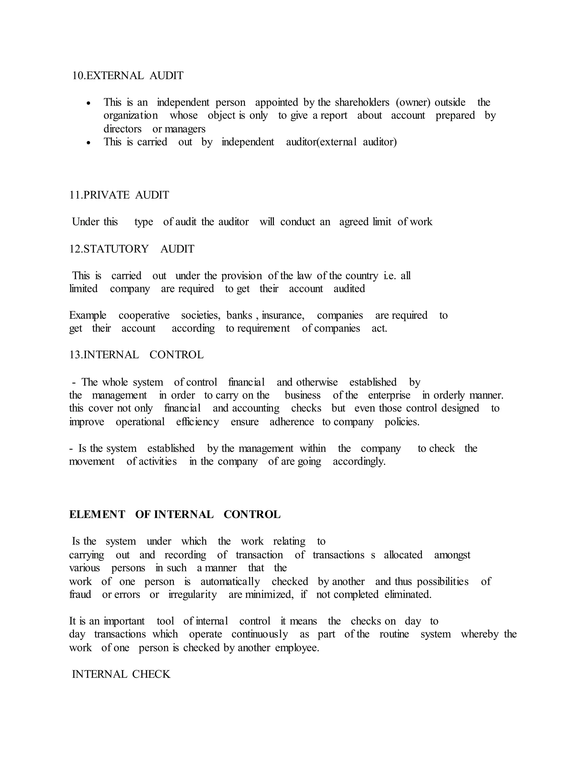 10.EXTERNAL AUDIT
 This is an independent person appointed by the shareholders (owner) outside the
organization whose object is only to give a report about account prepared by
directors or managers
 This is carried out by independent auditor(external auditor)
11.PRIVATE AUDIT
Under this type of audit the auditor will conduct an agreed limit of work
12.STATUTORY AUDIT
This is carried out under the provision of the law of the country i.e. all
limited company are required to get their account audited
Example cooperative societies, banks , insurance, companies are required to
get their account according to requirement of companies act.
13.INTERNAL CONTROL
- The whole system of control financial and otherwise established by
the management in order to carry on the business of the enterprise in orderly manner.
this cover not only financial and accounting checks but even those control designed to
improve operational efficiency ensure adherence to company policies.
- Is the system established by the management within the company to check the
movement of activities in the company of are going accordingly.
ELEMENT OF INTERNAL CONTROL
Is the system under which the work relating to
carrying out and recording of transaction of transactions s allocated amongst
various persons in such a manner that the
work of one person is automatically checked by another and thus possibilities of
fraud or errors or irregularity are minimized, if not completed eliminated.
It is an important tool of internal control it means the checks on day to
day transactions which operate continuously as part of the routine system whereby the
work of one person is checked by another employee.
INTERNAL CHECK
 