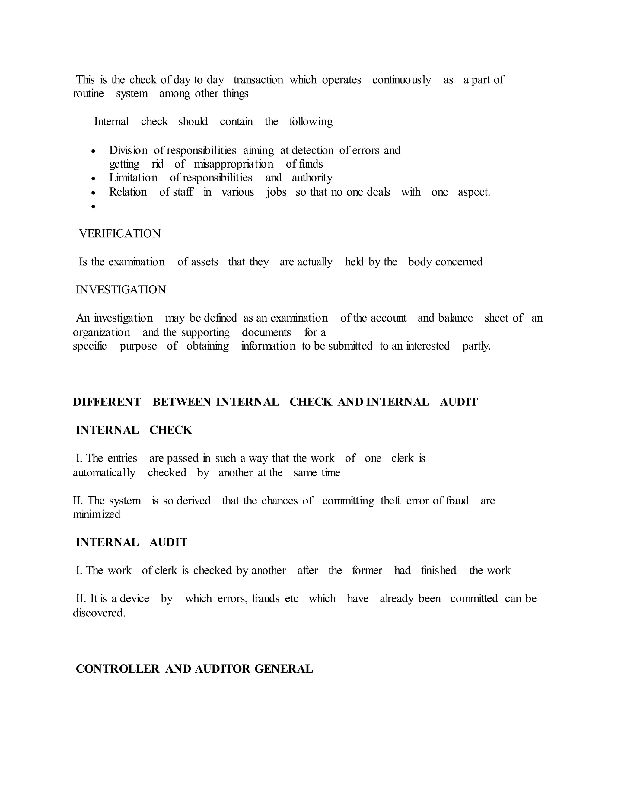 This is the check of day to day transaction which operates continuously as a part of
routine system among other things
Internal check should contain the following
 Division of responsibilities aiming at detection of errors and
getting rid of misappropriation of funds
 Limitation of responsibilities and authority
 Relation of staff in various jobs so that no one deals with one aspect.

VERIFICATION
Is the examination of assets that they are actually held by the body concerned
INVESTIGATION
An investigation may be defined as an examination of the account and balance sheet of an
organization and the supporting documents for a
specific purpose of obtaining information to be submitted to an interested partly.
DIFFERENT BETWEEN INTERNAL CHECK AND INTERNAL AUDIT
INTERNAL CHECK
I. The entries are passed in such a way that the work of one clerk is
automatically checked by another at the same time
II. The system is so derived that the chances of committing theft error of fraud are
minimized
INTERNAL AUDIT
I. The work of clerk is checked by another after the former had finished the work
II. It is a device by which errors, frauds etc which have already been committed can be
discovered.
CONTROLLER AND AUDITOR GENERAL
 