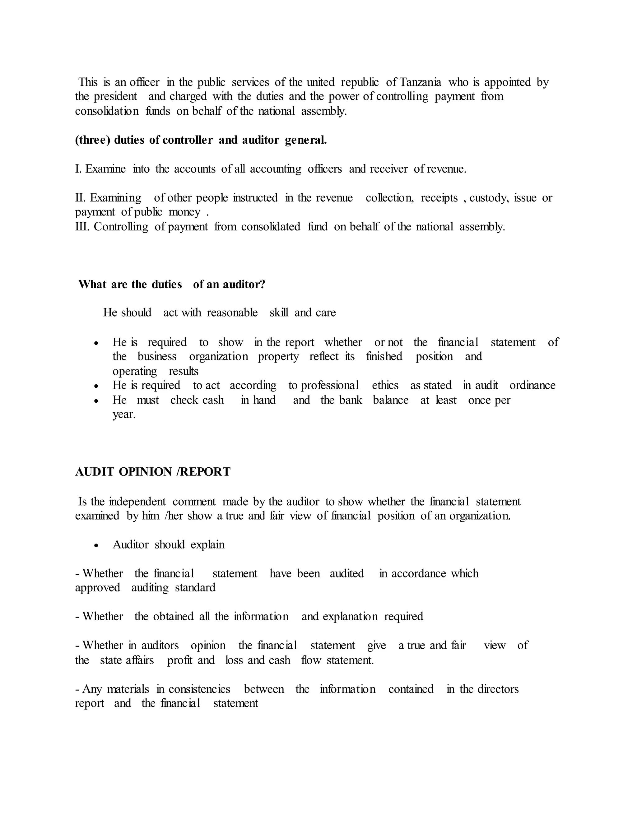 This is an officer in the public services of the united republic of Tanzania who is appointed by
the president and charged with the duties and the power of controlling payment from
consolidation funds on behalf of the national assembly.
(three) duties of controller and auditor general.
I. Examine into the accounts of all accounting officers and receiver of revenue.
II. Examining of other people instructed in the revenue collection, receipts , custody, issue or
payment of public money .
III. Controlling of payment from consolidated fund on behalf of the national assembly.
What are the duties of an auditor?
He should act with reasonable skill and care
 He is required to show in the report whether or not the financial statement of
the business organization property reflect its finished position and
operating results
 He is required to act according to professional ethics as stated in audit ordinance
 He must check cash in hand and the bank balance at least once per
year.
AUDIT OPINION /REPORT
Is the independent comment made by the auditor to show whether the financial statement
examined by him /her show a true and fair view of financial position of an organization.
 Auditor should explain
- Whether the financial statement have been audited in accordance which
approved auditing standard
- Whether the obtained all the information and explanation required
- Whether in auditors opinion the financial statement give a true and fair view of
the state affairs profit and loss and cash flow statement.
- Any materials in consistencies between the information contained in the directors
report and the financial statement
 