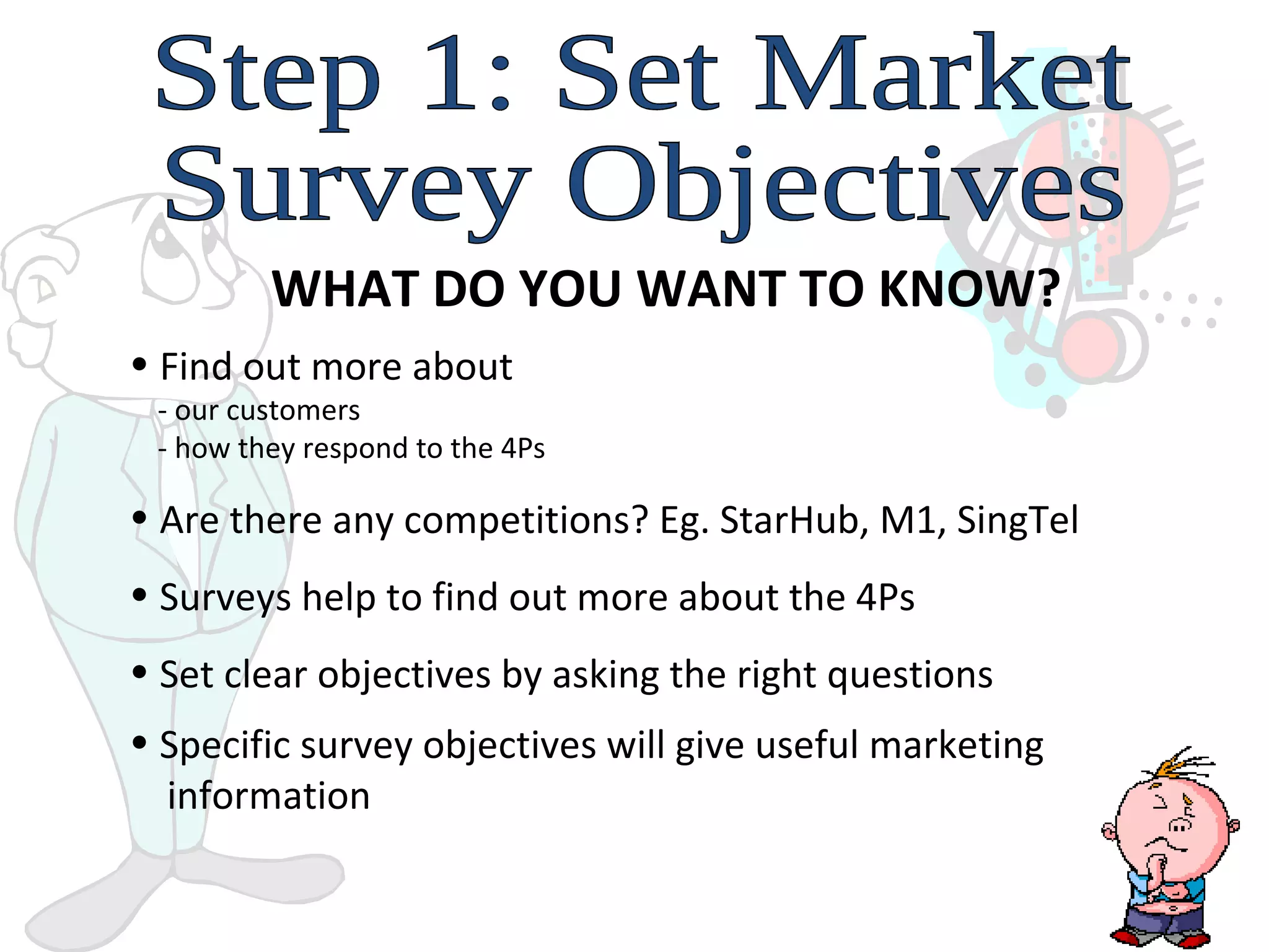 Step 1: Set Market  Survey Objectives WHAT DO YOU WANT TO KNOW? Find out more about    - our customers   - how they respond to the 4Ps Are there any competitions? Eg. StarHub, M1, SingTel  Surveys help to find out more about the 4Ps Set clear objectives by asking the right questions Specific survey objectives will give useful marketing    information   
