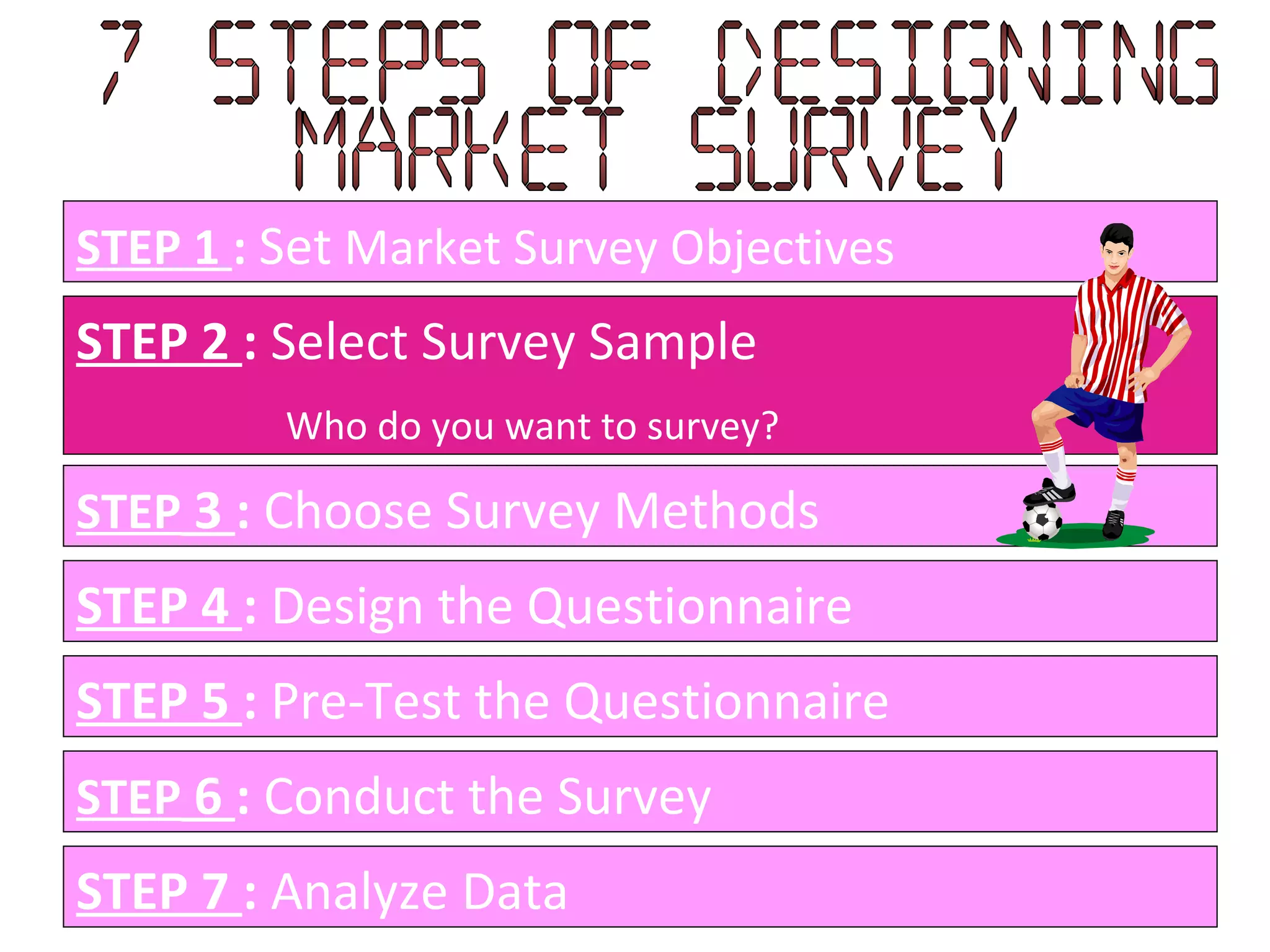 STEP 1  :   Set  Market Survey Objectives STEP 2  :  Select Survey Sample Who do you want to survey? STEP  3  :  Choose Survey Methods STEP 4  :  Design the Questionnaire STEP 5  :  Pre-Test the Questionnaire STEP  6  :  Conduct the Survey STEP 7  :  Analyze Data  7 Steps of designing  Market Survey 