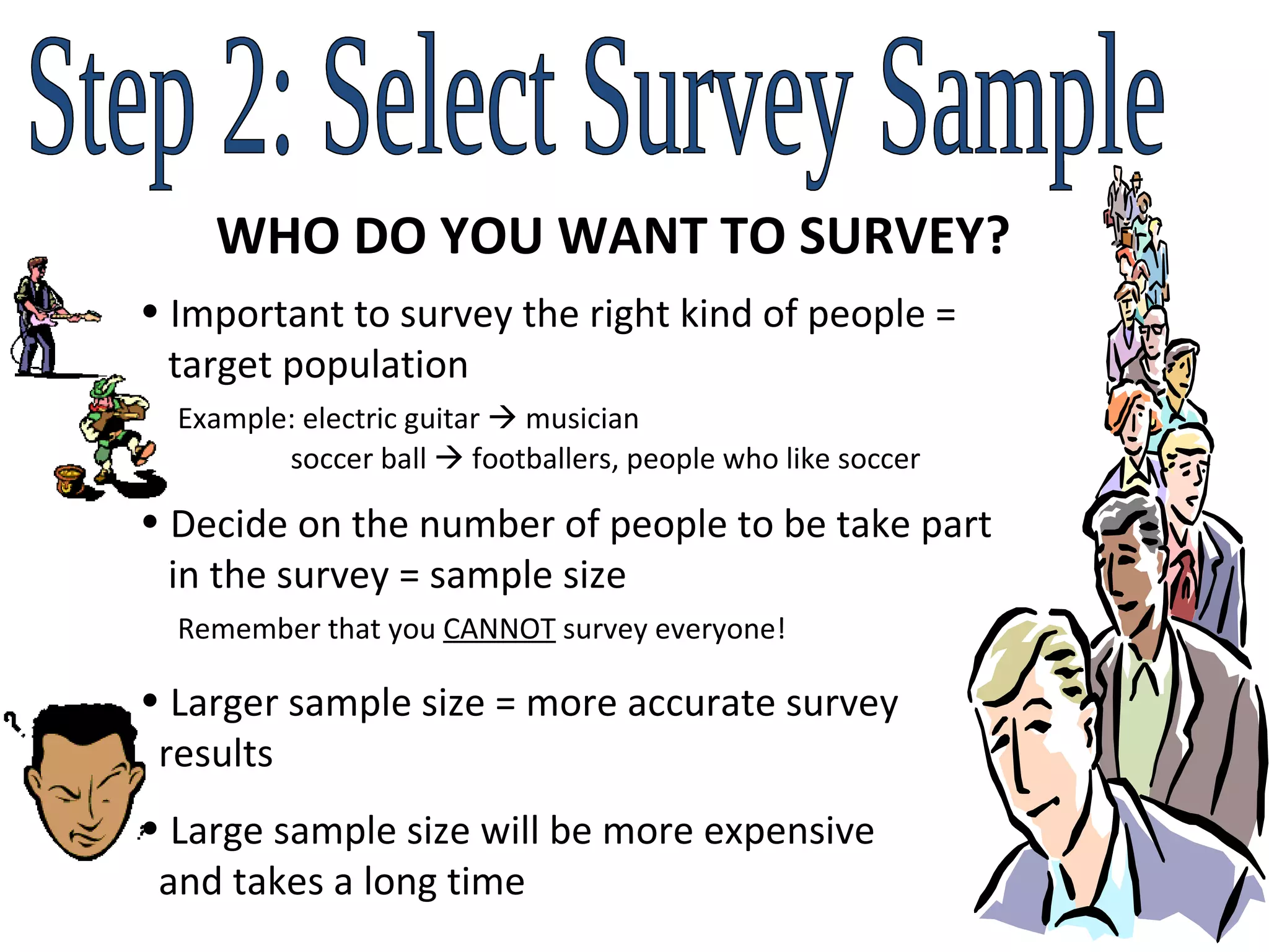Step 2: Select Survey Sample WHO DO YOU WANT TO SURVEY? Important to survey the right kind of people =    target population   Example: electric guitar    musician   soccer ball    footballers, people who like soccer  Decide on the number of people to be take part    in the survey = sample size   Remember that you  CANNOT  survey everyone!  Larger sample size = more accurate survey    results Large sample size will be more expensive    and takes a long time  