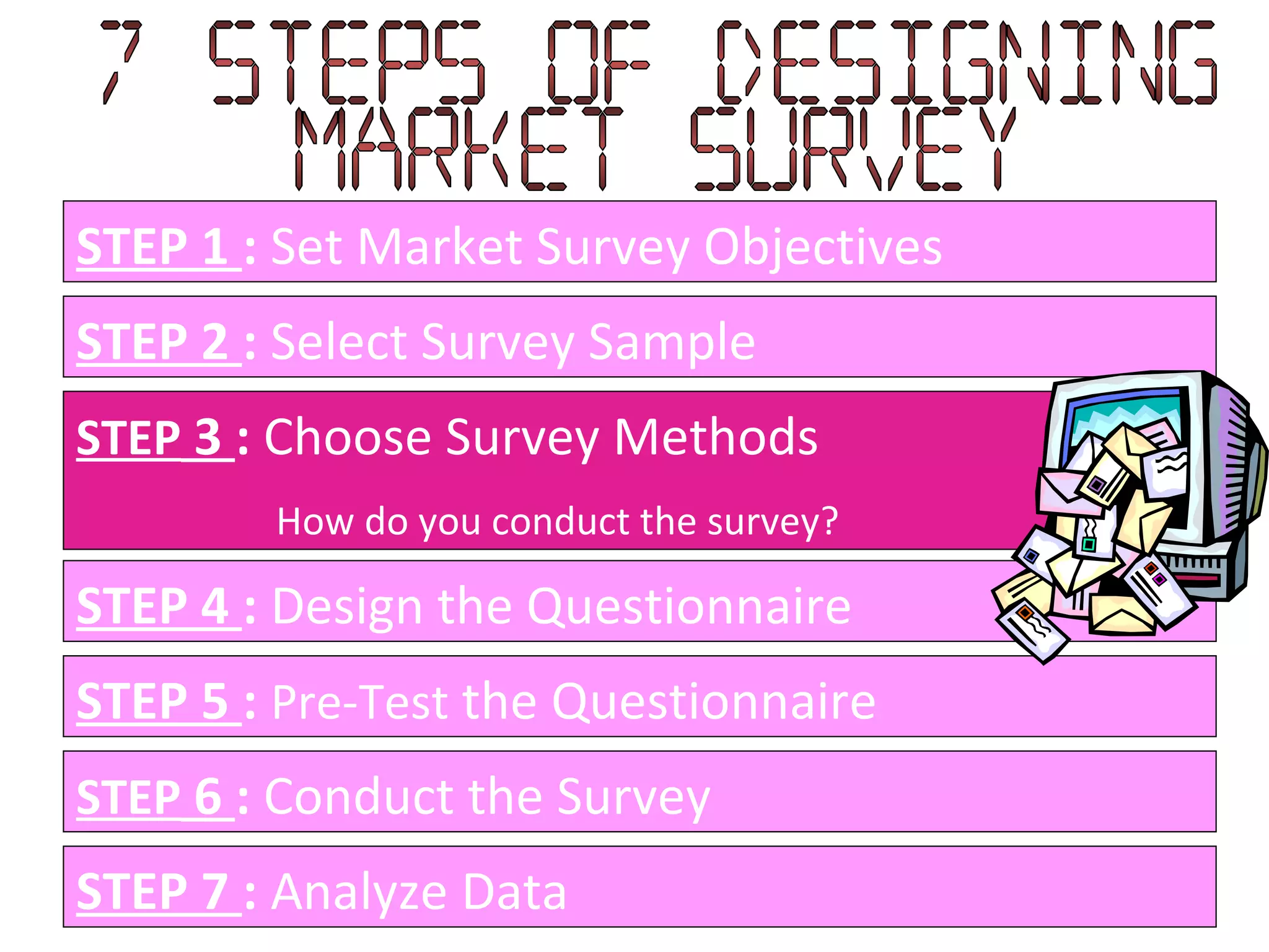 STEP 1  :  Set Market Survey Objectives STEP 2  :  Select Survey Sample STEP  3  :  Choose Survey Methods How do you conduct the survey? STEP 4  :  Design the Questionnaire STEP 5  :   Pre-Test  the Questionnaire STEP  6  :  Conduct the Survey STEP 7  :  Analyze Data 7 Steps of designing  Market Survey 