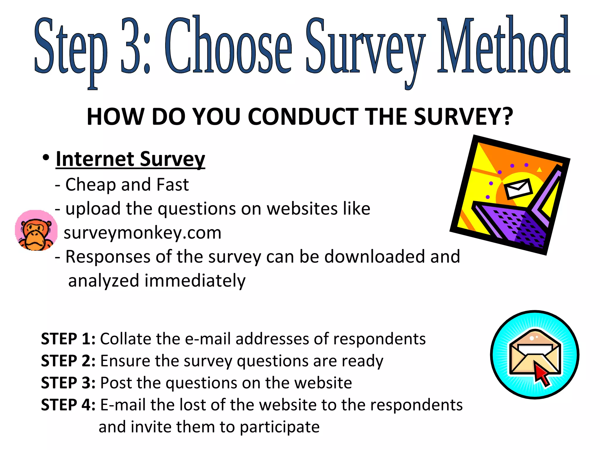 Step 3: Choose Survey Method HOW DO YOU CONDUCT THE SURVEY? Internet Survey   - Cheap and Fast   - upload the questions on websites like    surveymonkey.com    - Responses of the survey can be downloaded and    analyzed immediately STEP 1:  Collate the e-mail addresses of respondents STEP 2:  Ensure the survey questions are ready STEP 3:  Post the questions on the website STEP 4:  E-mail the lost of the website to the respondents    and invite them to participate 