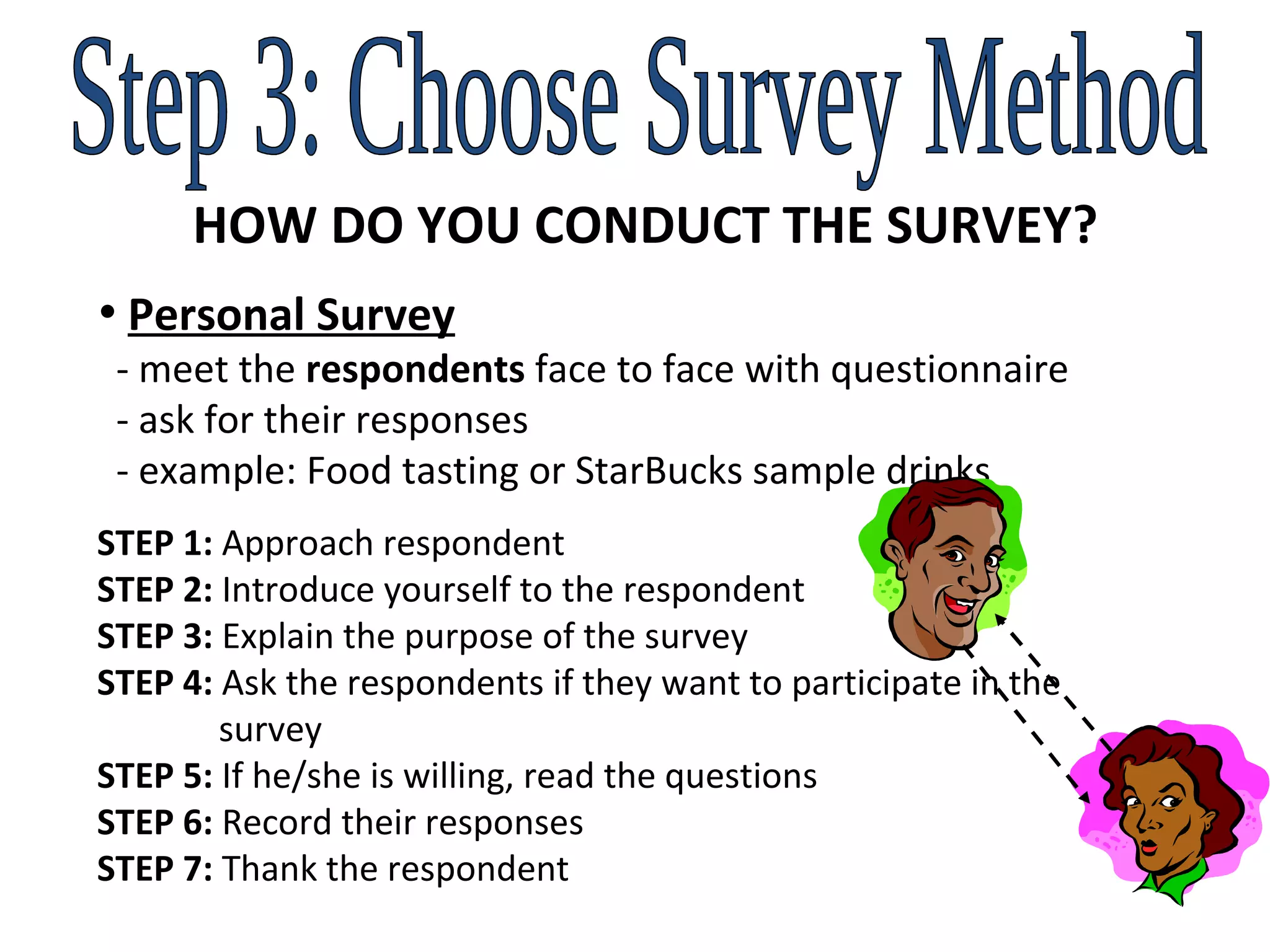 Step 3: Choose Survey Method HOW DO YOU CONDUCT THE SURVEY? Personal Survey   - meet the  respondents  face to face with questionnaire    - ask for their responses    - example: Food tasting or StarBucks sample drinks STEP 1:  Approach respondent STEP 2:  Introduce yourself to the respondent STEP 3:  Explain the purpose of the survey STEP 4:  Ask the respondents if they want to participate in the    survey STEP 5:  If he/she is willing, read the questions STEP 6:  Record their responses STEP 7:  Thank the respondent 