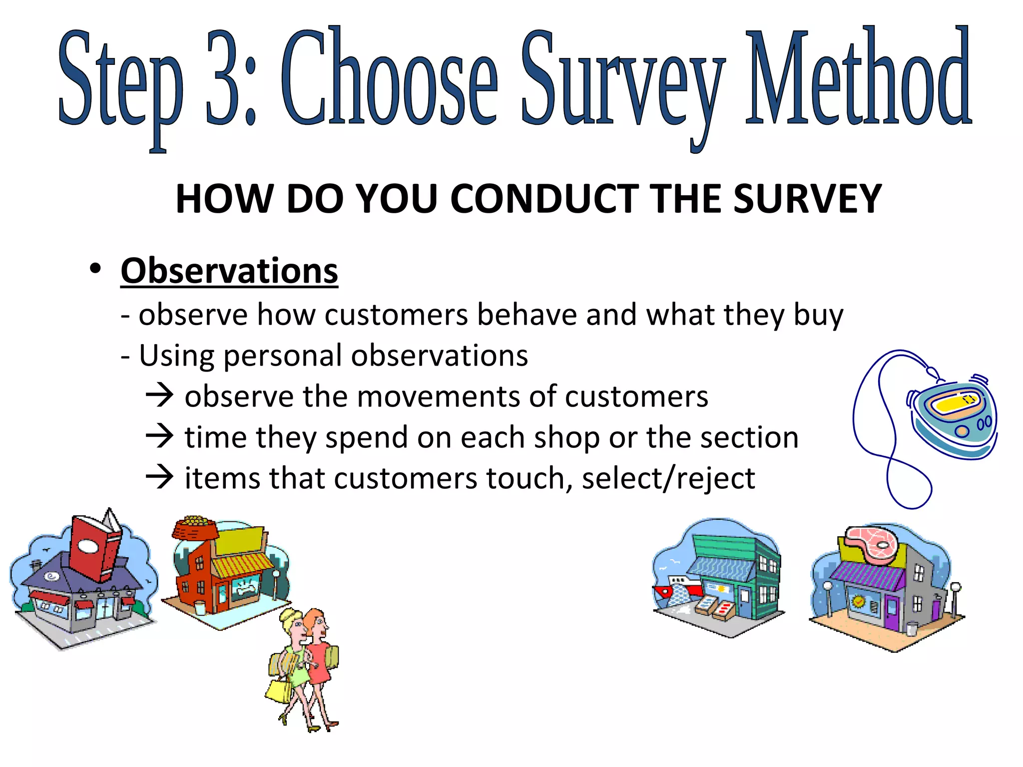 Step 3: Choose Survey Method HOW DO YOU CONDUCT THE SURVEY Observations  - observe how customers behave and what they buy   - Using personal observations     observe the movements of customers      time they spend on each shop or the section      items that customers touch, select/reject 