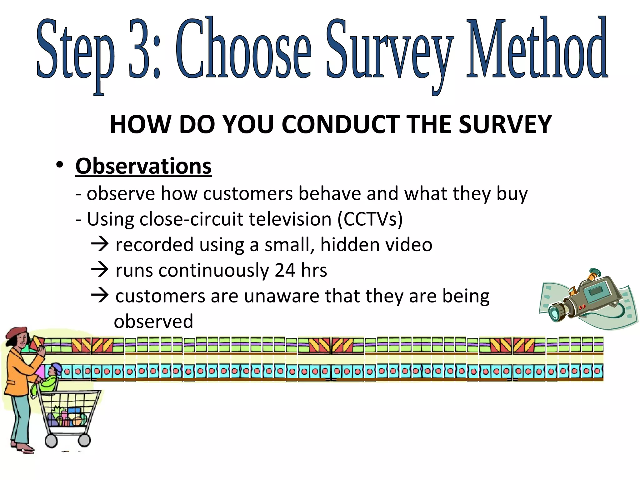 Step 3: Choose Survey Method HOW DO YOU CONDUCT THE SURVEY Observations  - observe how customers behave and what they buy   - Using close-circuit television (CCTVs)     recorded using a small, hidden video     runs continuously 24 hrs      customers are unaware that they are being    observed   