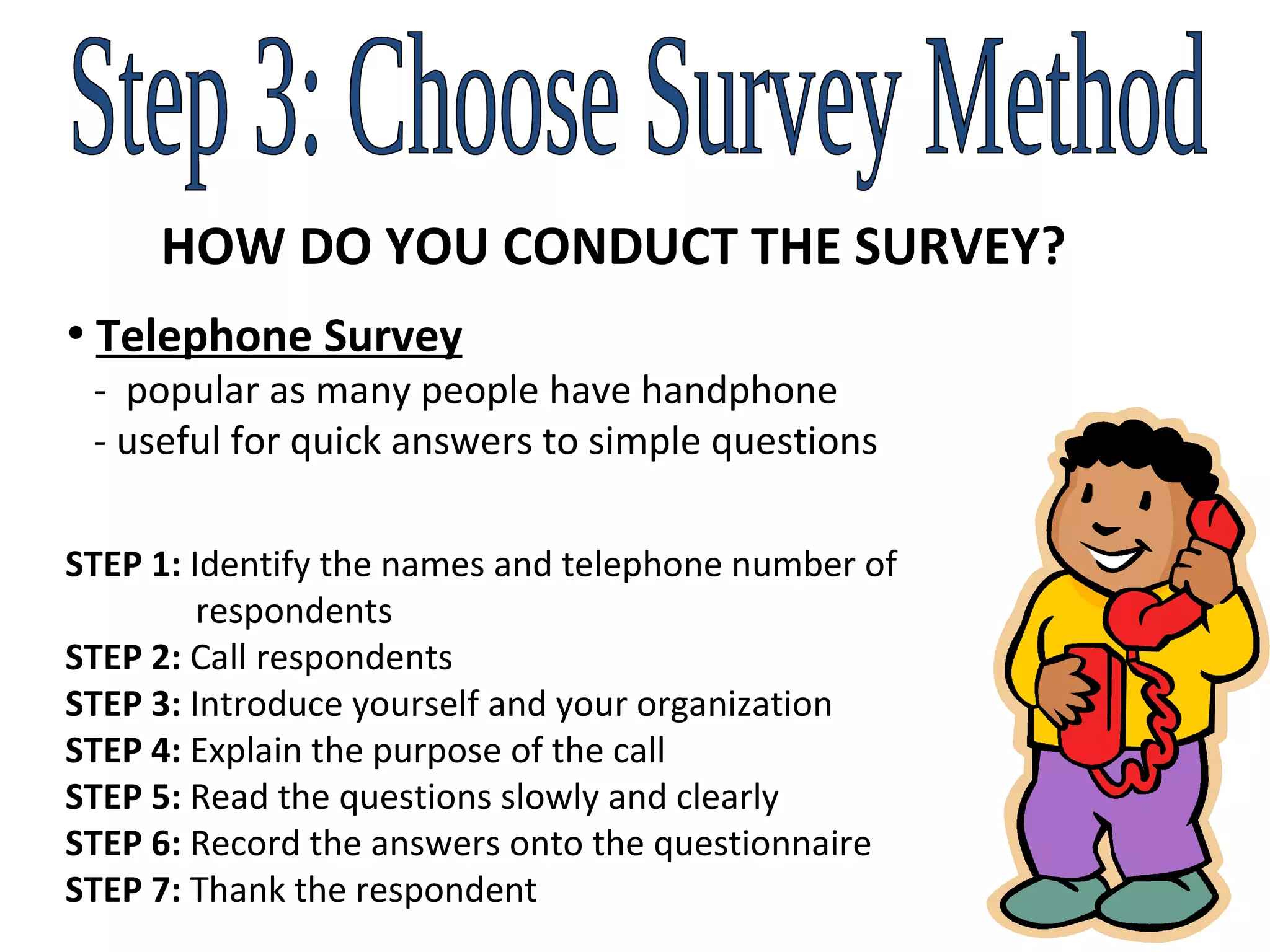 Step 3: Choose Survey Method HOW DO YOU CONDUCT THE SURVEY? Telephone Survey   -  popular as many people have handphone   - useful for quick answers to simple questions STEP 1:  Identify the names and telephone number of    respondents STEP 2:  Call respondents STEP 3:  Introduce yourself and your organization STEP 4:  Explain the purpose of the call STEP 5:  Read the questions slowly and clearly  STEP 6:  Record the answers onto the questionnaire STEP 7:  Thank the respondent 