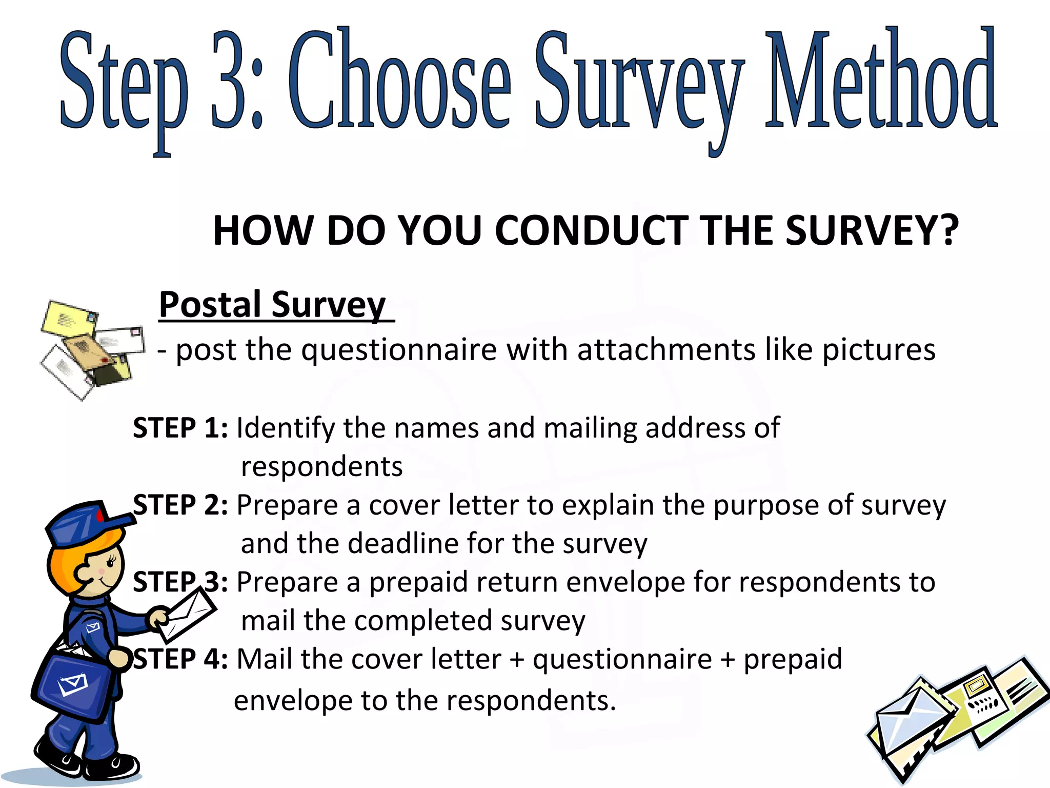 Step 3: Choose Survey Method HOW DO YOU CONDUCT THE SURVEY? Postal Survey    - post the questionnaire with attachments like pictures  STEP 1:  Identify the names and mailing address of    respondents STEP 2:  Prepare a cover letter to explain the purpose of survey    and the deadline for the survey STEP 3:  Prepare a prepaid return envelope for respondents to    mail the completed survey STEP 4:  Mail the cover letter + questionnaire + prepaid    envelope to the respondents.   