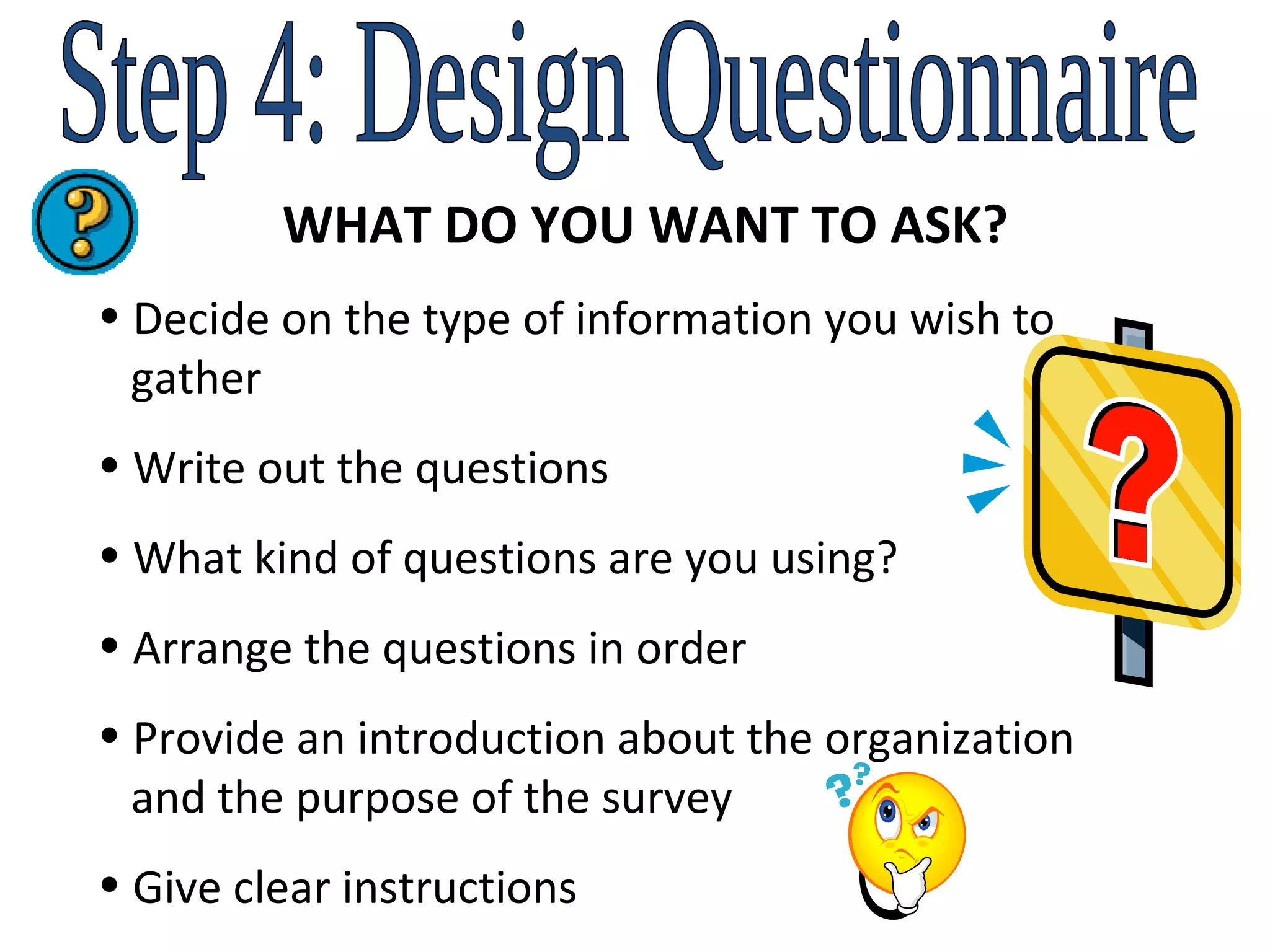 Step 4: Design Questionnaire WHAT DO YOU WANT TO ASK? Decide on the type of information you wish to    gather Write out the questions What kind of questions are you using? Arrange the questions in order Provide an introduction about the organization    and the purpose of the survey Give clear instructions 