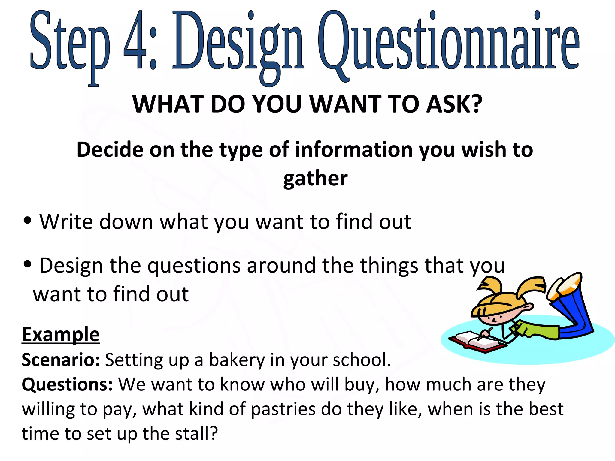 Step 4: Design Questionnaire WHAT DO YOU WANT TO ASK? Decide on the type of information you wish to    gather Write down what you want to find out  Design the questions around the things that you    want to find out Example Scenario:  Setting up a bakery in your school.  Questions:  We want to know who will buy, how much are they willing to pay, what kind of pastries do they like, when is the best time to set up the stall? 