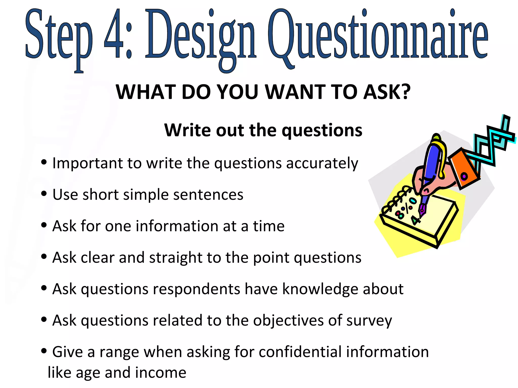 Step 4: Design Questionnaire WHAT DO YOU WANT TO ASK? Write out the questions Important to write the questions accurately  Use short simple sentences Ask for one information at a time Ask clear and straight to the point questions Ask questions respondents have knowledge about Ask questions related to the objectives of survey Give a range when asking for confidential information    like age and income 