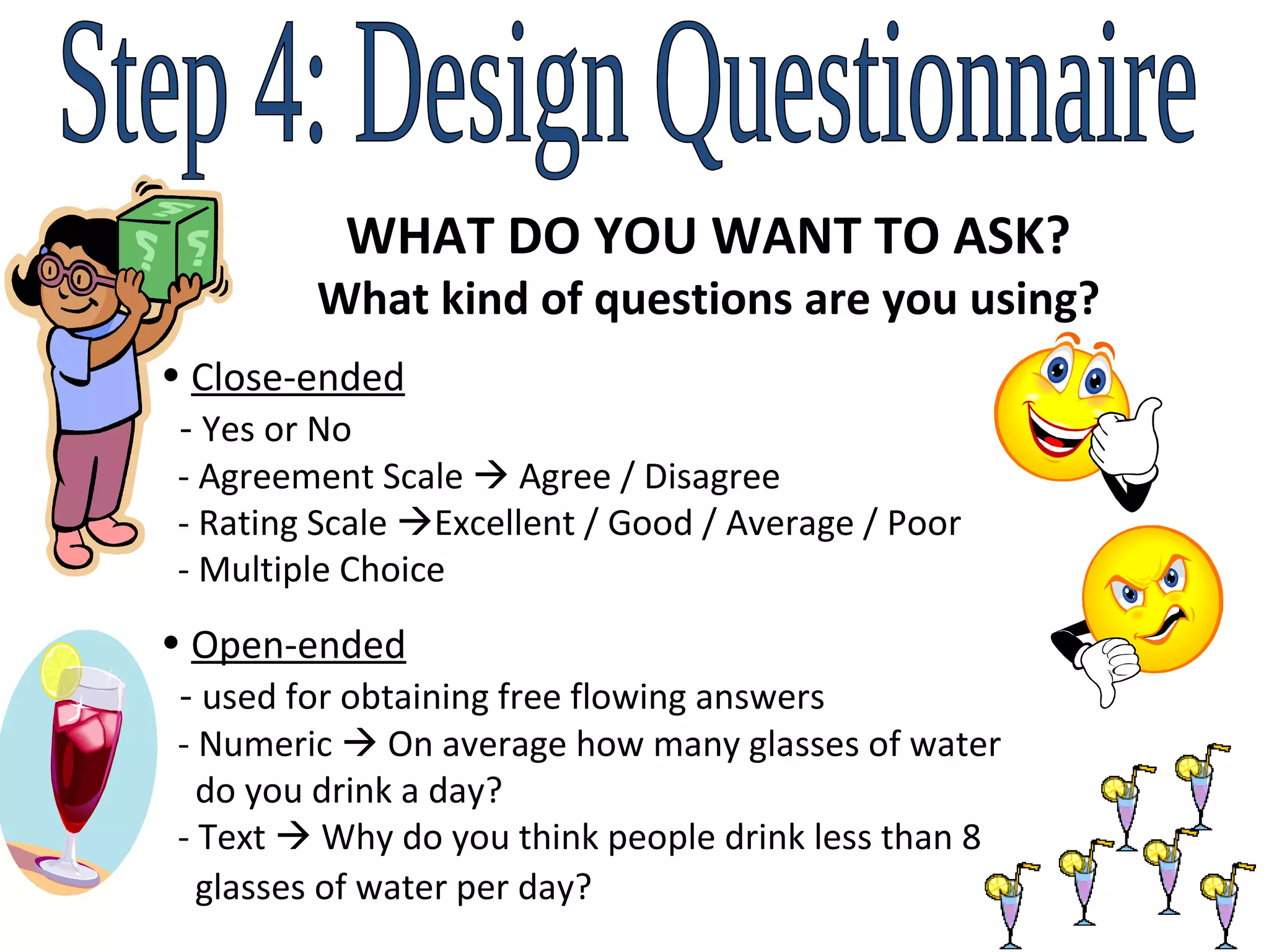 Step 4: Design Questionnaire WHAT DO YOU WANT TO ASK? What kind of questions are you using? Close-ended   -  Yes or No    - Agreement Scale    Agree / Disagree    - Rating Scale   Excellent / Good / Average / Poor   - Multiple Choice  Open-ended   -  used for obtaining free flowing answers   - Numeric    On average how many glasses of water    do you drink a day?    - Text    Why do you think people drink less than 8    glasses of water per day?   