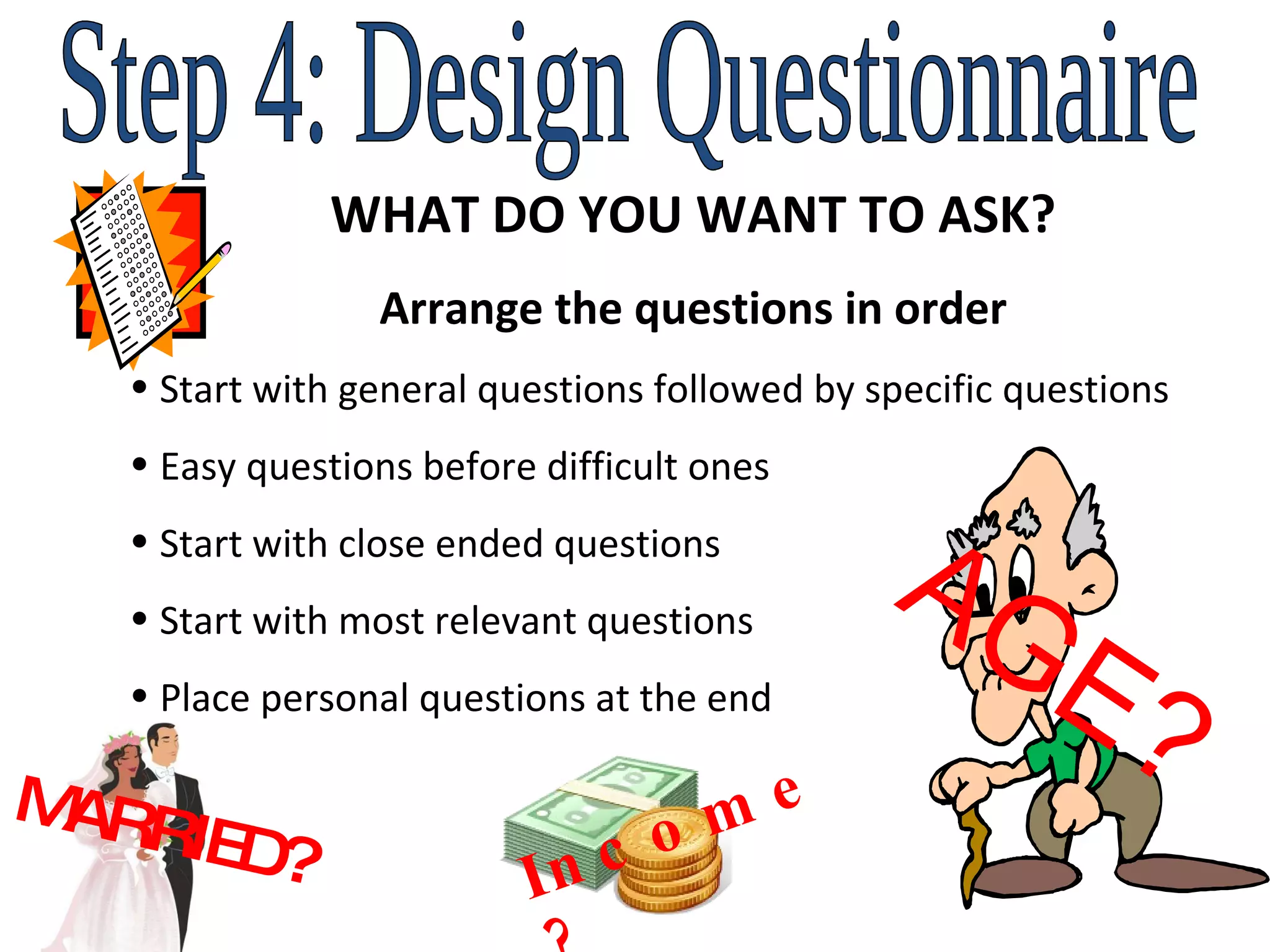 Step 4: Design Questionnaire WHAT DO YOU WANT TO ASK? Arrange the questions in order Start with general questions followed by specific questions Easy questions before difficult ones Start with close ended questions Start with most relevant questions Place personal questions at the end Income? AGE? MARRIED?  
